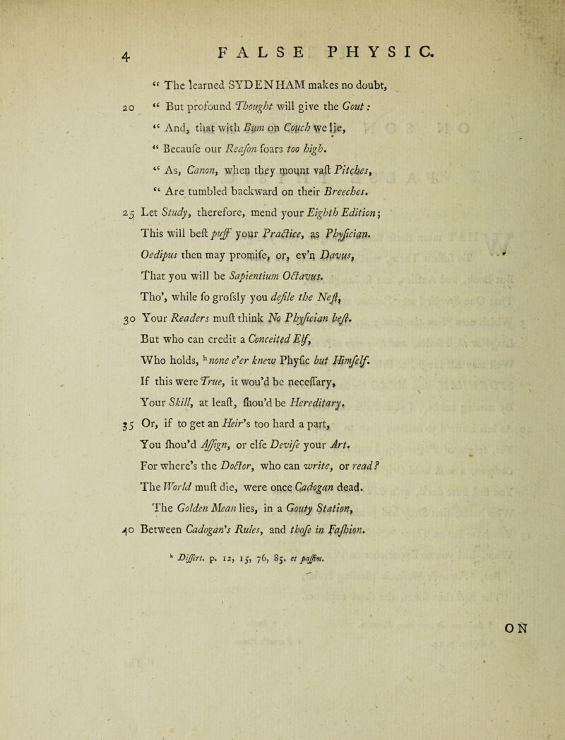 -in FALSE PHYSIC. (< The learned SYDENHAM makes no doubt, 20 But profound Thought will give the Gout: “ And, that with Bum on Couch we lie, “ Becaufe our Reafon foars too high. 4< As, Canon, when they mount vad Pitchest “ Are tumbled backward on their Breeches. Let Study, therefore, mend your Eighth Edition; This will bed puff your Practice, as Phyficicin. Oedipus then may promife, or, ev’n Davus, That you will be Sapientium Oftavus. Tho*, while fo grofsly you defile the Nefit 30 Your Readers muft think No Phyfician befit. But who can credit a Conceited Elfy Who holds, h none e'er knew Phyfic but EPimfelf. If this were True, it wou’d be necedary. Your Skill, at lead, (hou’d be Hereditary, 3 5 Or, if to get an Heir's too hard a part, You fliou’d AJJign, or elfe Devife your Art. For where’s the DoElor, who can write, or read? The World mud die, were once Cadogan dead. The Golden Mean lies, in a Gouty Station, 40 Between Cadogan*s Rules, and thofe in Fafhion. Dijfert. p. 12, 15, 76, 85. et pajftm.