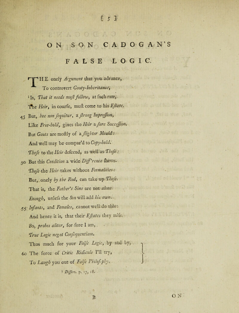 ON SON CA DOG AN’S fc i A « ' ' ' * ** ; FALSE LOGIC. H E onely Argument that you. advance. To controvert Gouty-Inheritance, 1 Is, That it needs mujl follow, at fueh rate, T^he Heir, in courfe, mufl come to his EJlate. 45 But,. hoc. non fequitur, a ftrong Impreffion, Like Free-hold,. gives th vHeir a fire. Succeffion. But Gouts are moftly of a,/lighter Mould: And well may be compar’d to Copy-hold. Voefe to the Heir defcend, as well as Thofe : 50 But this Condition a wide Difference (hews. Thofe tho Heir takes without- Formalities : But, onely by the Rod, can take up cLhefs= That is, the Father’s Sins are not alone Enough, unlefs the Son will add his own. ^5 Infants, and Fe?nales, cannot well do this : And hence it is, that their Ef ates they mhh So, probes aliter, for fureT am, *True Logic negat Confequentiam. Thus much for your Falfe Logic, by and by, <$o The force of Critic Ridicule I’ll try. To Laugh you out of Falfe Rhilofphy, J 5 Di/fert. p. 17, 18. B