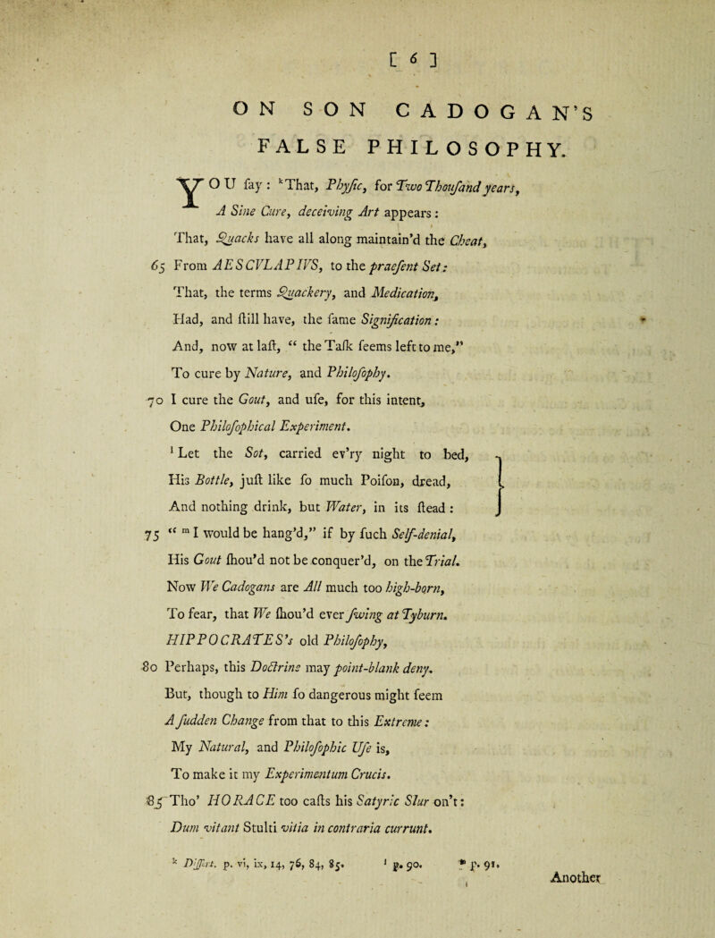 ON SON CADOGAN’S FALSE PHILOSOPHY. Oil fay: f i hat, Pbyjtc, for Vvo Thoujand years t A Sine Cure, deceiving Art appears: 1 * That, Quacks have all along maintain’d the Cheat, 65 From AESCVLAPI VS, to the praefent Set: That, the terms Quackery, and Medication, Had, and hill have, the fame Signification: And, now at laft, u the Talk feems left to me,*’ To cure by Nature, and Philofophy. 70 I cure the Gout, and ufe, for this intent. One Philofophical Experiment. 1 Let the Sot, carried ev’ry night to bed, His Bottle, juft like fo much Poifon, dread, And nothing drink, but Water, in its head : 75 <( m I would be hang’d,” if by fuch Self-denial, His Gout fhou’d not be conquer’d, on theTrial. Now We Cadogans are All much too high-ho.rn, To fear, that We ihou’d ever fuoing at Tyburn, HIPPOCRATES’* old Philofophy, So Perhaps, this Dodrine may point-blank deny. But, though to Him fo dangerous might feem A fudden Change from that to this Extreme: My Natural, and Philofophic Ufe is. To make it my Experimentum Crucis. Sj^ Tho’ HORACE too calls his Satyric Slur on’t: Dum vitant Stulti vitia in contraria currunt. k Dijprt, p. vi, ix, 14, 76, 84, 85. 1 p, 90. * p. 91. Another