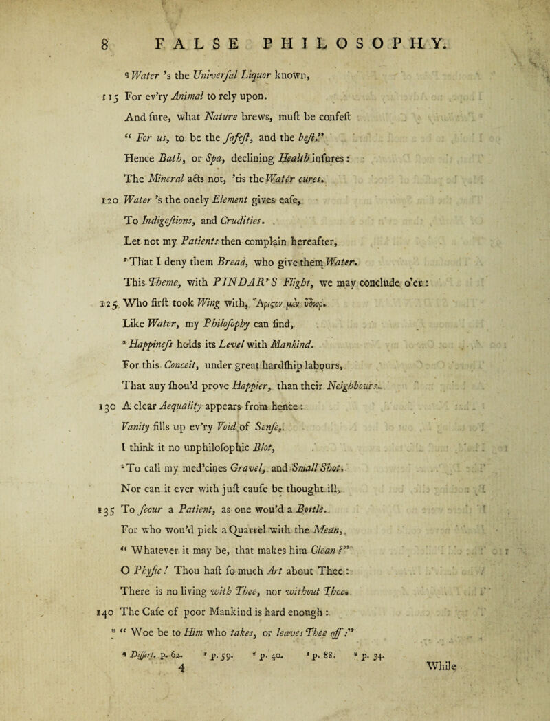 s Water’s the TJniverfal Liquor known, 115 For ev’ry Animal to rely upon. And fure, what Nature brews, mull be confeft “ For us, to be the fafeft, and the bejl.” 1 v Hence Bath,. or Spa, declining Health infures: The Mineral a<5ts not, his the Water cures. 120 Water’s the onely Element gives eafe. To Indigejlions, and Crudities. Let not my. Patients then complain hereafter, 1 That I deny them Bread, who give them Water. This Theme, with PINDAR’S Flight, we may conclude o’er x 2 5, Who firfl took Wing with, Apigov psv vfap* Like Water, my Philofophy can find, 3 Happinefs holds its Level with Mankind, For this Conceit, under great hardfhip labours, That any fhou’d prove Happier, than their Neighbours„ 130 A clear Aequality appears from hence; Vanity fills up ev’ry Void,of Senfe», I think it no unphilofophic Blot, £To call my med’cines Gravel,, and Small Shot, Nor can it ever with juft canfe be thought ill,. 135 To Jcour a Patient, as^ one wou’d a Bottle. For who wou’d pick a (Quarrel with the Mean, “ Whatever it may be, that makes him Clean?” O Phyfic ! Thou haft fo much Art about Thee : There is no living with Thee, nor without Thee„ 140 The Cafe of poor Mankind is hard enough : » “ Woe be to Him who takes, or leaves Thee off:” * Dijprt, p. 6z. 1 p. 59. * p. 40. ‘ p. 88.; “ p. 34. 4 - V ■ .y ‘ f While