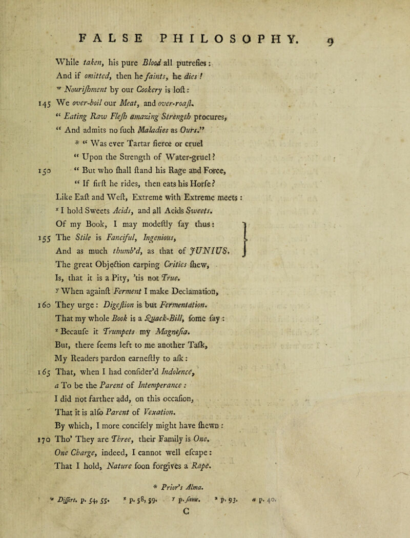 While taken, his pure Blood all putrefies: And if omitted, then he faints, he dies f w Nourijhment by our Cookery is loft: 145 We over-boil our Meat3 and over-roaJL “ Eating Raw Flejh amazing Strength procures* <e And admits no fuch Maladies as Ours” * te Was ever Tartar fierce or cruel “ Upon the Strength of Water-gruel? 150 “ But who fhall hand his Rage and Force, “ If firft he rides, then eats his Horfe ? Like Eafl and Weft, Extreme with Extreme meets: x I hold Sw'eets Acids, and all Acids Sweets. Of my Book, I may modeftly fay thus : 155 The Stile is Fanciful, Ingenious, And as much thumb'd, as that of JUNIUS. The great Obje&ion carping Critics fhew, Is, that it is a Pity, ’tis not True. y When againft Ferment I make Declamation, 160 They urge : Digeflion is but Fermentation. That my whole Book is a £>uack-Bill, fome fay : z Becaufe it Trumpets my Magnefia. But, there feems left to me another Tafk, My Readers pardon earneftly to afk: 165 That, when I had confider’d Indolence, a To be the Parent of Intemperance : I did not farther add, on this occafion. That it is alfo Parent of Vexation. By which, I more concifely might have fhewn : 170 Tho* They are Three, their Family is One. One Charge, indeed, I cannot well efcape: That I hold. Nature foon forgives a Rape. * Prior’s Alma. * DiJJert. p. 54, 55. * p. 58, 59. y p.Jatne. % p. 93. C 9 ) a p. 40#