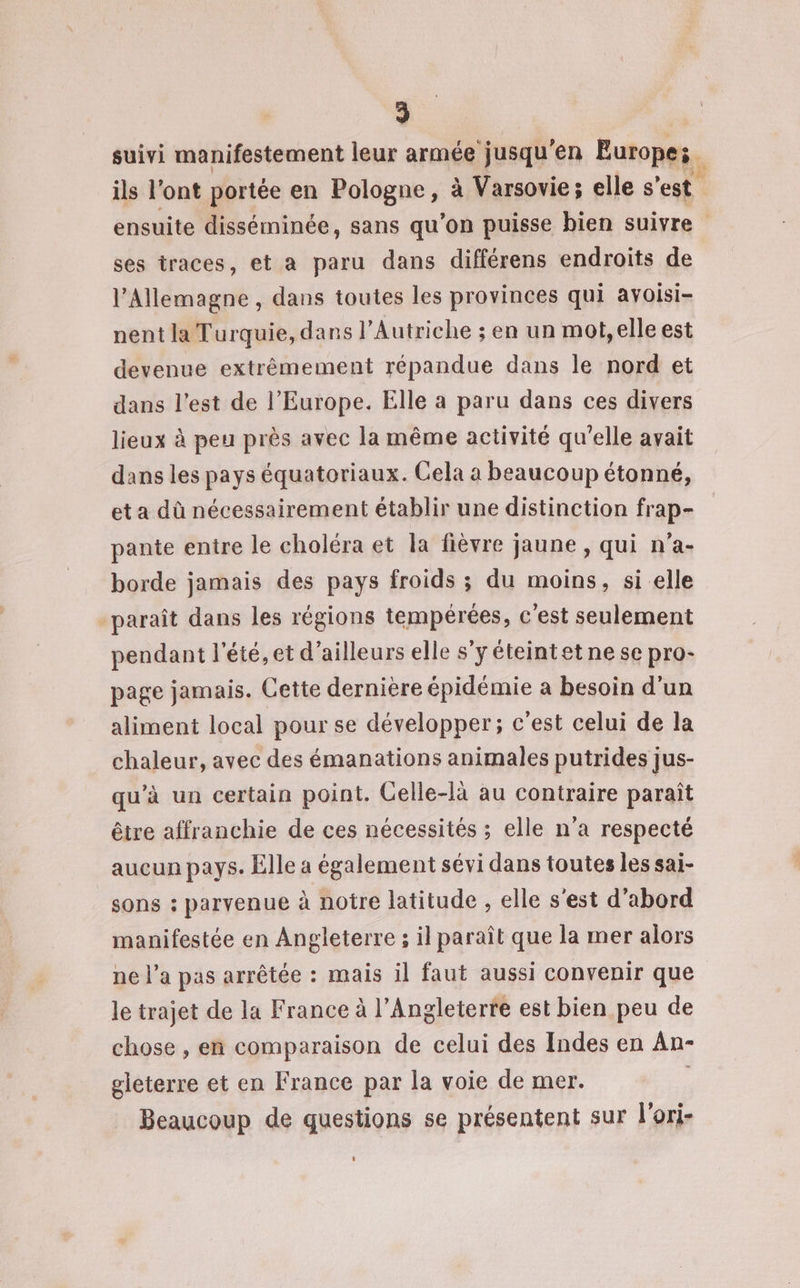 suivi manifestement leur armée jusqu'en Europes. ils l'ont portée en Pologne, à Varsovie; elle s'est | ensuite disséminée, sans qu’on puisse bien suivre ses traces, et a paru dans différens endroits de l'Allemagne , dans toutes les provinces qui avoisi- nent la Turquie, dans l’Autriche ; en un mot, elle est devenue extrêmement répandue dans le nord et dans l’est de l’Europe. Elle a paru dans ces divers lieux à peu près avec la même activité qu'elle avait dans les pays équatoriaux. Cela a beaucoup étonné, et a dû nécessairement établir une distinction frap- pante entre le choléra et la fièvre jaune, qui n'a- borde jamais des pays froids ; du moins, si elle paraît dans les régions tempérées, c'est seulement pendant l'été, et d'ailleurs elle s’y éteintet ne se pro- page jamais. Cette dernière épidémie a besoin d’un aliment local pour se développer; c'est celui de la chaleur, avec des émanations animales putrides jus- qu’à un certain point. Celle-là au contraire paraît être affranchie de ces nécessités ; elle n'a respecté aucun pays. Elle a également sévi dans toutes les sai- sons : parvenue à notre latitude , elle s'est d’abord manifestée en Angleterre ; il paraît que la mer alors ne l’a pas arrêtée : mais il faut aussi convenir que le trajet de la France à l'Angleterre est bien peu de chose , en comparaison de celui des Indes en An- gleterre et en France par la voie de mer. ; Beaucoup de questions se présentent sur l'ori-