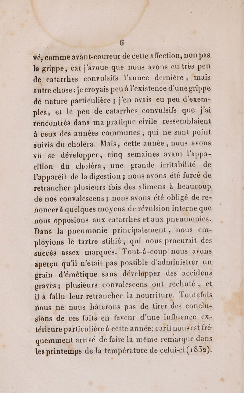 vé, comme avant-coureur de cette affection, non pas la grippe, car j'avoue que nous avons eu très peu de catarrhes convulsifs l’année dernière, mais autre chose: je croyais peu à l'existence d’une grippe de nature particulière ; j'en avais eu peu d'exem- ples, et le peu de catarrhes convulsifs que j'ai rencontrés dans ma pratique civile ressemblaient À ceux des années communes , qui ne sont point suivis du choléra. Mais, cette année , nous avons vu se développer, cinq semaines avant l'appa- rition du choléra, une grande irritabilité de l'appareil de la digestion ; nous avons été forcé de retrancher plusieurs fois des alimens à beaucoup de nos convalescens ; nous avons été obligé de re- noncer à quelques moyens de révulsion interne que nous opposions aux catarrhes et aux pneumonies. Dans la pneumonie principalement, nous em- ployions le tartre stibié, qui nous procurait des succès assez marqués. Tout-à-coup nous avons aperçu qu'il n’était pas possible d’ administrer un grain d’émétique sans développer des accidens graves; plusieurs convalescens ont rechuté , et il à fallu leur retrancher la nourriture. Toutefois nous ne nous hâterons pas de tirer des conclu- sions de ces faits en faveur d’une influence ex- térieure particulière à cette année; caril nousest fré- quemment arrivé de faire la même remarque dans les printemps de la température de celui-ci (1852).