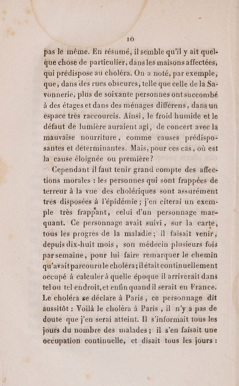 pas le même. En résumé, il semble qu'il y ait quel- que chose de particulier, dans les maisons affectées, qui prédispose au choléra. On a noté, par exemple, que, dans des rues obscures, telle que celle de la Sa- vonnerie, plus de soixante personnes ontsuccombé à des étages et dans des ménages différens, darisun espace très raccourcis. Ainsi, le froid humide et le défaut de lumière auraient agi, de concert avec la mauvaise rourriture, comme causes prédispo- santes et déterminantes. Mais, pour ces cas, où est la cause éloignée ou premiére? Cependant il faut tenir grand compte des affec- tions morales : les personnes qui sont frappées de terreur à la vue des cholériques sont assurément très disposées à l'épidémie ; j'en citerai un exem- ple très frappant, celui d’un personnage mar- quant. Ce personnage avait suivi, sur la carte, tous les progres de la maladie; il faisait venir, dépuis dix-huit mois, son médecin plusieurs fois parsemaine, pour lui faire remarquer le chemin qu'avait parcourule choléra;ilétaitcontinuellement occupé à calculer à quelle époque il arriverait dans telou tel endroit,et enfin quand il serait en France. Le choléra se déclare à Paris, ce personnage dit aussitôt : Voilà le choléra à Paris , il n’y a pas de doute que j'en serai atteint. Il s’informait tous les jours du nombre des malades; il s’en faisait une occupation continuelle, et disait tous les jours :