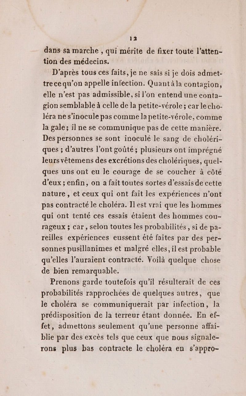 123 dans sa marche , qui mérite de fixer toute l’atten- tion des médecins. D'après tous ces faits, je ne sais si je dois admet- tre ce qu'on appelle infection. Quant äla contagion, elle n’est pas admissible, si l’on entend une conta- gion semblable à celle de la petite-vérole; car lecho- Jéra ne s’inocule pas comme la petite-vérole, comme la gale; il ne se communique pas de cette manière. Des personnes se sont inoculé le sang de choléri- ques ; d’autres l’ont goûté; plusieurs ont imprégné leurs vêtemens des excrétions des cholériques, quel- ques uns ont eu le courage de se coucher à côté d'eux ; enfin, on a fait toutes sortes d'essais de cette pature , et ceux qui ont fait les expériences n’ont pas contracté le choléra. Il est vrai que les hommes qui ont tenté ces essais étaient des hommes cou- rageux ; car, selon toutes les probabilités, si de pa- reilles expériences eussent été faites par des per- sonnes pusillanimes et malgré elles, il est probable qu'elles l’auraient contracté. Voilà quelque chose de bien remarquable. Prenons garde toutefois qu’il résulterait de ces probabilités rapprochées de quelques autres, que le choléra se communiquerait par infection, la prédisposition de la terreur étant donnée. En ef- fet, admettons seulement qu’une personne affai- blie par des excès tels que ceux que nous signale- rons plus bas contracte le choléra en s’appro-