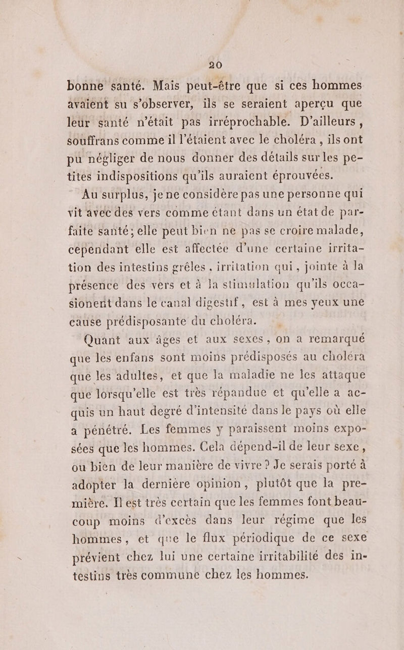 bonne santé. Mais peut-être que si ces hommes avaient su s’observer, ils se seraient aperçu que leur santé n’était pas irréprochable. D'ailleurs, souffrans comme il l’étaient avec le choléra, ils ont pu négliger de nous donner des détails sur les pe- tites indispositions qu'ils auraient éprouvées. Au surplus, je ne considère pas une personne qui vit avec des vers comme étant dans un état de par- faite santé; elle peut bien ne pas se croire malade, cependant elle est affectée d’une certaine 1rrita- tion des intestins grêles . irritation qui, jointe à la présence des vers et à Ja stimulation qu'ils occa- sionenit dans le canal digestif, est à mes yeux une cause prédisposante du choléra. Quant aux âges et aux sexes, on à remarqué que les enfans sont moins prédisposés au choléra que les adultes, et que la maladie ne les attaque que lorsqu'elle est très répandue et qu'elle a ac- quis un haut degré d'intensité dans le pays où elle a pénétré. Les femmes y paraissent moins expo- sées que les hommes. Cela dépend-il de leur sexe, ou bien de leur manière de vivre ? Je serais porté à adopter la dernière opinion, plutôt que la pre- mière. Il est très certain que les femmes font beau- coup moins d’excès dans leur régime que les hommes, et que le flux périodique de ce sexe prévient chez lui une certaine irritabilité des in- testins très commune chez les hommes.