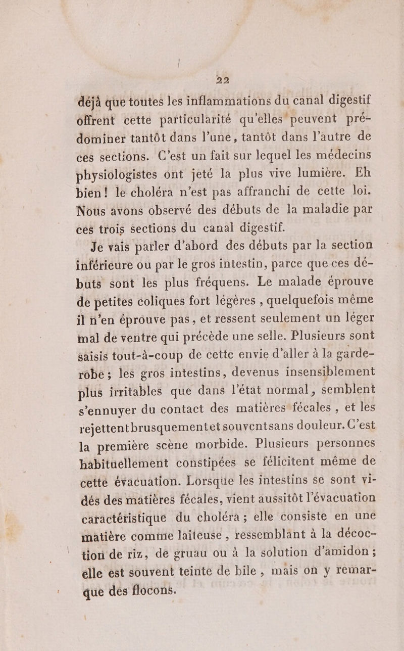 déjà que toutes les inflammations du canal digestif offrent cette particularité qu'elles peuvent pré- dominer tantôt dans l’une, tantôt dans l’autre de ces sections. C’est un fait sur lequel les médecins physiologistes ont jeté la plus vive lumiere. Eh bien! le choléra n’est pas affranchi de cette loi. Nous avons observé des débuts de la maladie par ces trois sections du canal digestif. Je vais parler d’abord des débuts par la section inférieure ou par le gros intestin, parce que ces dé- buts sont les plus fréquens. Le malade éprouve de petites coliques fort légères , quelquefois même il n’en éprouve pas, et ressent seulement un léger mal de ventre qui précède une selle. Plusieurs sont saisis tout-à-coup de cette envie d'aller à la garde- robe ; les gros intestins, devenus insensiblement plus irritables que dans l’état normal, semblent s’ennuyer du contact des matières fécales , et les rejettentbrusquementetsouvcnisans douleur. C’est la première scène morbide. Plusieurs personnes habituellement constipées se félicitent même de cette évacuation. Lorsque les intestins se sont vi- dés des matières fécales, vient aussitôt l'évacuation caractéristique du choléra ; elle consiste en une matière comme laiteuse , ressemblant à la décoc- tion de riz, de gruau ou à la solution d’amidon ; élle est souvent teinte de bile, mais OR y rémar- que des flocons.