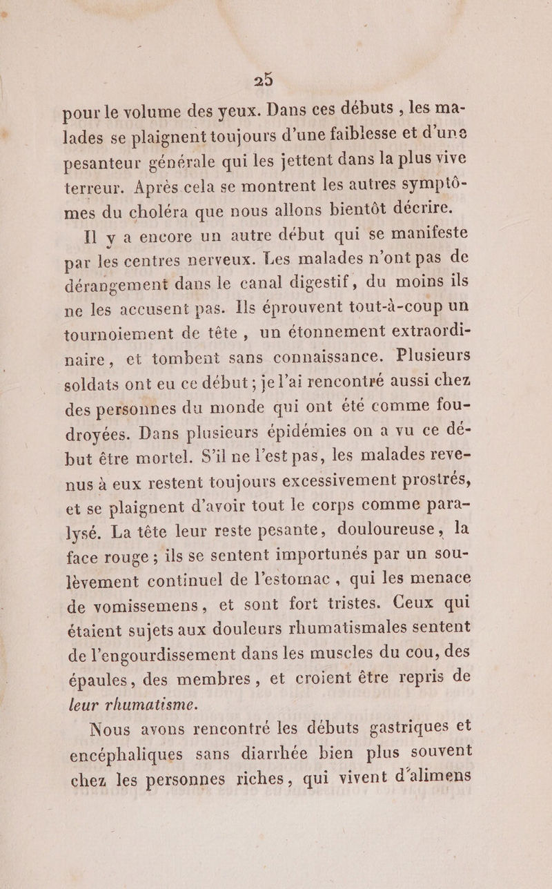 pour le volume des yeux. Dans ces débuts , les ma- lades se plaignent toujours d’une faiblesse et d'une pesanteur générale qui les jettent dans la plus vive terreur. Après cela se montrent les autres symptô- mes du choléra que nous allons bientôt décrire. fl y a encore un autre début qui se manifeste par les centres nerveux. Les malades n’ont pas de dérangement dans le canal digestif, du moins ils ne les accusent pas. Ils éprouvent tout-à-coup un tournoiement de tête, un étonnement extraordi- naire, et tombent sans connaissance. Plusieurs soldats ont eu ce début ; je l’ai rencontré aussi chez des personnes du monde qui ont été comme fou- droyées. Dans plusieurs épidémies on à vu ce dé- but être mortel. S'il ne l’est pas, les malades reve- nus à eux restent toujours excessivement prosirés, et se plaignent d’avoir tout le corps comme para- lysé. La tête leur reste pesante, douloureuse, la face rouge ; ils se sentent importunés par un sou- lèvement continuel de l'estomac , qui les menace de vomissemens, et sont fort tristes. Ceux qui étaient sujets aux douleurs rhumatismales sentent de l’engourdissement dans les muscles du cou, des épaules, des membres, et croient être repris de leur rhumatisme. Nous avons rencontré les débuts gastriques et encéphaliques sans diarrhée bien plus souvent chez les personnes riches, qui vivent d'alimens