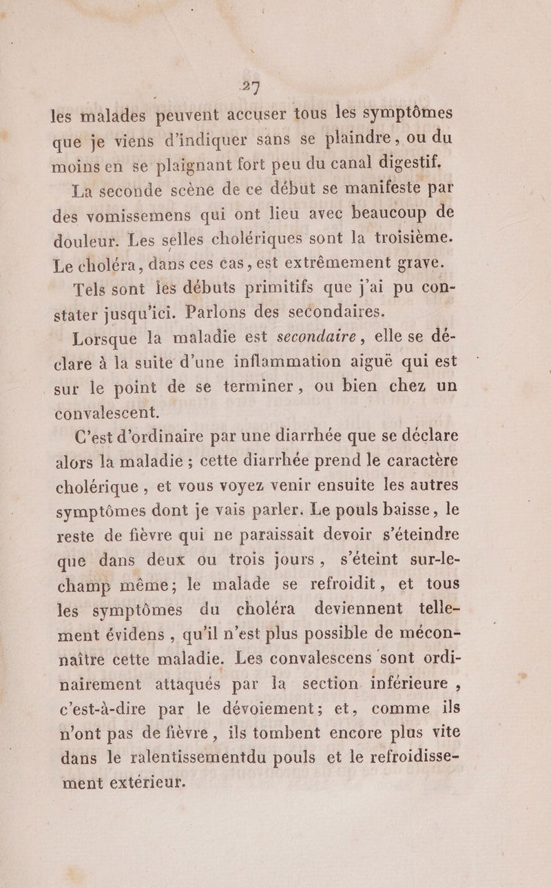 les malades peuvent accuser tous les symptômes que je viens d'indiquer sans se plaindre, ou du moins en se plaignant fort peu du canal digestif, La seconde scène de ce début se manifeste par des vomissemens qui ont lieu avec beaucoup de douleur. Les selles cholériques sont la troisième. Le choléra, dans ces Cas, est extrêmement grave. Tels sont iés débuts primitifs que j'ai pu con- stater jusqu ici. Parlons des secondaires. Lorsque la maladie est secondaire, elle se dé- clare à la suite d’une inflammation aigué qui est sur le point de se terminer, ou bien chez un convalescent. C’est d'ordinaire par une diarrhée que se déclare alors la maladie ; cette diarrhée prend le caractère cholérique , et vous voyez venir ensuite les autres symptômes dont je vais parler. Le pouls baisse, le reste de fièvre qui ne paraissait devoir s’éteindre que dans deux ou trois jours, s'éteint sur-le- champ même; le malade se refroidit, et tous les symptômes du choléra deviennent telle- ment évidens , qu’il n’est plus possible de mécon- naître cette maladie. Les convalescens sont ordi- nairement attaqués par la section inférieure , c'est-à-dire par le dévoiement; et, comme ils n’ont pas de fièvre, ils tombent encore plus vite dans le ralentissementdu pouls et le refroidisse- ment extérieur.