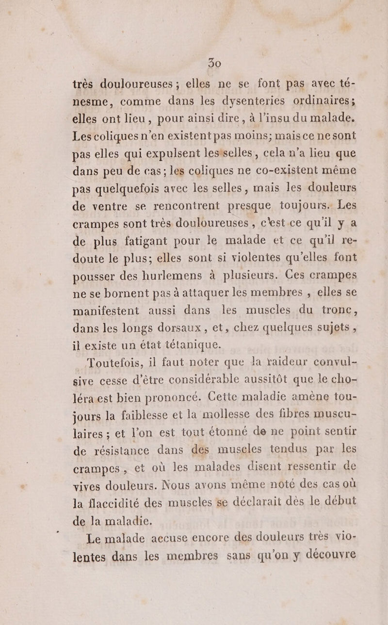 très douloureuses ; elles ne se font pas avec té- nesme, comme dans les dysenteries ordinaires; elles ont lieu, pour ainsi dire, à l’insu du malade. Les coliques n’en existent pas moins; mais ce nesont pas elles qui expulsent lestselles, cela n’a lieu que dans peu de cas; les coliques ne co-existent même pas quelquefois avec les selles, mais les douleurs de ventre se rencontrent presque toujours. Les crampes sont trés douloureuses , c'est.ce qu'il y a de plus fatigant pour le malade et ce qu'il re- doute le plus; elles sont si violentes qu'elles font pousser des hurlemens à plusieurs. Ces crampes ne se bornent pas à attaquer les membres , elles se manifestent aussi dans les muscles du tronc, dans les longs dorsaux, et, chez quelques sujets, il existe un état tétanique. | Toutefois, il faut noter que la raideur convul- sive cesse d’être considérable aussitôt que le cho- léra.est bien prononcé. Cette maladie amène tou- jours la faiblesse et la mollesse des fibres muscu- laires ; et l’on est tout étonné de ne point sentir de résistance dans des muscles tendus par les crampes, et où les malades disent ressentir de vives douleurs. Nous avons même noté des cas où la flaccidité des muscles se déclarait dès le début de la maladie. Le malade accuse encore des douleurs très vio- lentes dans les membres sans qu’on y découvre