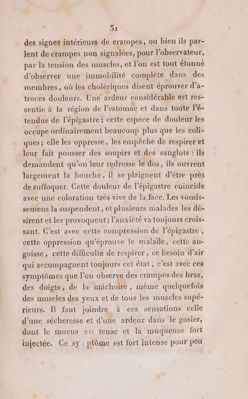 ee des signes intérieurs de crampes, ou bien ils par- lent de crampes non signalées, pour l'observateur, par la tension des muscles, et l’on est tout étonné d'observer une immobilité complète dans des membres, où les cholériques disent éprouver d’a- troces douleurs. Une ardeur considérable est res- sentie à la région de l'estomac et dans toute l’é- tendue de l’épigastre ; cette espèce de douleur les occupe ordinairement beaucoup plus que les coli- ques ; elle les oppresse, les empêche de respirer et leur fait pousser dés soupirs et des sanglots : ils demandent qu’on leur redresse le dos, ils ouvrent largement la bouche, il se plaignent d’être près de suffoquer. Cette douleur de l’épigastre coincide avec une coloration très vive de la face. Les vomis- semens la suspendent, et plusieurs malades les dé- sirent et les provoquent; l'anxiété va toujours crois- sant. C'est avec cette compression de l'épigastre , cette oppression qu'éprouve le malade, cette an- goisse, cette difficulté de respirer , ce besoin d’air qui accompagnent toujours cet état, c’est avec ces symptômes que l’on observe des crampés des bras, des doigts, de la mâchoire, même quelquefois des muscles des yeux et de tous les muscles supé- rieurs. Il faut joindre à ces sensations celle d’une sécheresse et d’une ardeur dans le gosier, dont le mucus e:t tenac et la muqueuse fort injectée. Ce sy: ptôme est fort intense pour peu