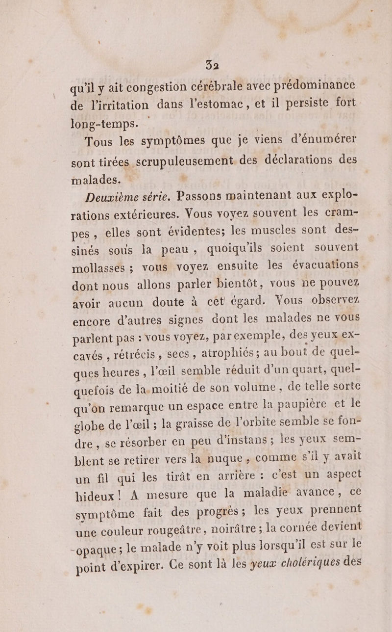 qu’il y ait congestion cérébrale avec prédominance de l'irritation dans l'estomac, et il persiste fort long-temps. Tous les symptômes que je viens d’énumérer sont tirées scrupuleusement. des déclarations des malades. | Deuxième série. Passons maintenant aux explo- rations extérieures. Vous voyez souvent les cram- pes , elles sont évidentes; les muscles sont des- sinés sous la peau, quoiquils soient souvent mollasses ; vous voyez ensuite les évacuations dont nous allons parler bientôt, vous ne pouvez avoir aucun doute à cet égard. Vous observez encore d’autres signes dont les malades ne vous parlent pas : Vous voyez, par exemple, des yeux.ex- cavés , rétrécis ; SeCS » atrophiés ; au bout de quel- ques heures , l'œil semble réduit d’un quart, quel- quefois de la. moitié de son volume, de telle sorte qu’on remarque un espace enire la paupière et le lobe de l'œil ; la graisse de l'orbite semble se fon- dre , se résorber en peu d’instans ; les yeux sem- Llent se retirer vers la nuque, comme s’il y avait un fil qui les tirât en arrière : c'est un aspect hideux! À mesure que la maladie avance, ce symptôme fait des progrès ; les yeux prennent une couleur rougeâtre, noirâtre ; la cornée devient opaque; le malade n’y voit plus lorsqu'il est sur Île point d'expirer. Ge sont là les yeux cholériques des