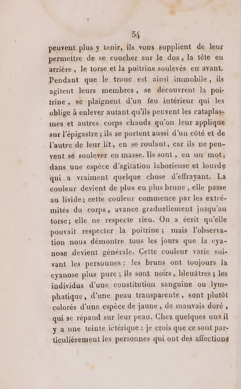 54 peuvent plus y tenir, ils vous supplient de leur permettre de se coucher sur le dos, la tête en arrière, le torse et la poitrine soulevés en avant. Pendant que le tronc est ainsi immobile, ils agitent leurs membres, se découvrent la poi- trine , se plaignent d’un feu intérieur qui les oblige à enlever autant qu’ils peuvent les cataplas- mes et autres. corps chauds qu’on leur applique sur l’épigastre ; ils se portent aussi d'un côté et de l’autre de leur lit, en se roulant, car ils ne peu- vent se soulever en masse. Îls sont , en un mot, dans une espèce d’agitation laborieuse et lourde qui a vraiment quelque chose d'effrayant. La couleur devient de plus en plus brune , elle passe au livide: cette couleur commence par les extré- mités du corps, avance graduellement jusqu'au torse; elle né respecte rien. On a écrit qu'elle pouvait respecter la poitrine; mais l'observa- tion nous démontre tous les jours que Îa cya- nose devient générale. Cette couleur varie sui-. vant les personnes: les bruns ont ioujours la cyanose plus pure ; ils sont noirs, bleuâtres ; les individus d’une constitution sanguine ou lym- phatique, d’une peau transparente, sont plutôt colorés d’une espèce de jaune , de mauvais doré , qui se répand sur leur peau. Chez quelques uns il y a une teinte ictérique : je crois que ce sont par- ticulièrement les personnes qui ont des affections