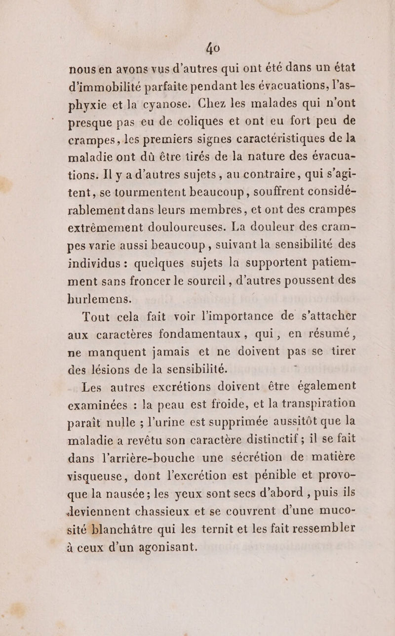 HT nous en ayons vus d’autres qui ont été dans un état d'immobilité parfaite pendant les évacuations, las. phyxie et la cyanose. Chez les malades qui n'ont presque pas eu de coliques et ont eu fort peu de crampes, les premiers signes caractéristiques de la maladie ont dû être tirés de la nature des évacua- tions. Il y a d’autres sujets, au contraire, qui s’agi- tent, se tourmentent beaucoup, souffrent considé- rablement dans leurs membres, et ont des crampes extrêmement douloureuses. La douleur des cram- pes varie aussi beaucoup, suivant la sensibilité des individus : quelques sujets la supportent patiem- ment sans froncer le sourcil , d’autres poussent des hurlemens. Tout cela fait voir l'importance de s'attacher aux caractères fondamentaux, qui, en résumé, ne manquent jamais et ne doivent Pre se tirer des lésions de la sensibilité. Les autres excrétions doivent être également examinées : la peau est froide, et la transpiration parait nulle ; l'urine est supprimée aussitôt que la maladie a revêtu son caractère distinctif ; il se fait dans l’arrière-bouche une sécrétion de matière visqueuse, dont l’excrétion est pénible et provo- que la nausée; les yeux sont secs d’abord , puis ils Jeviennent chassieux et se couvrent d'une muco- sité blanchâtre qui les ternit et les fait ressembler à ceux d'un agonisant.