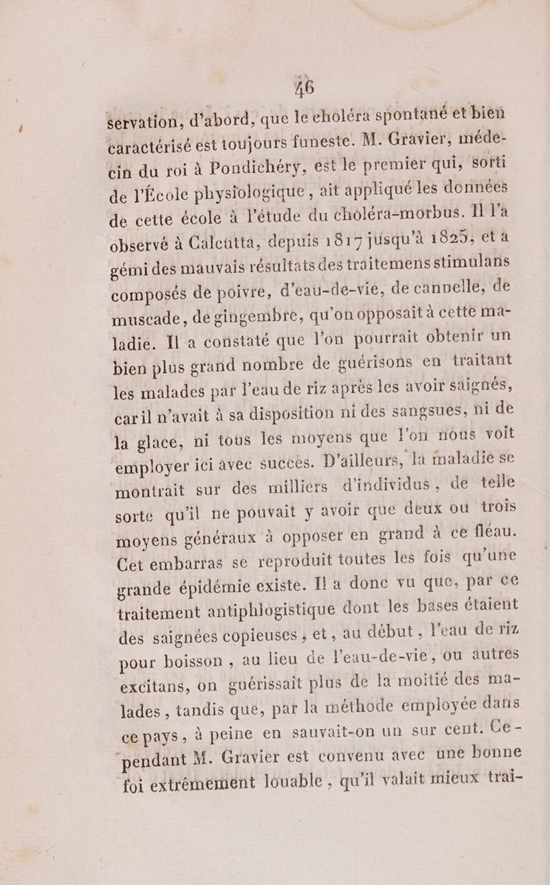 servation, d’abord, que le choléra spontané et bien caractérisé est toujours funeste. M. Gravier, méde- bin du roi à Pondichéry, est le premier qui, softi de l'Écoic physiologique , ait appliqué les données de cette école à l'étude du choléra-morbus. 11 l'a observé à Calcutta, depuis 1817 jusqu'à 1829, et a gémi des mauvais résultats des traitemens stimulans composés de poivre, d'eau-de-vie, de canvelle, de muscade , de gingembre, qu’on opposait à cette ma- Jadie. Il a constaté que l'on pourrait obtenir un bien plus grand nombre de guérisons en traitant les malades par l’eau de riz aprés les avoir saignés, car il n'avait À sa disposition ni des sangsues, ni de la glace, ni tous les moyens que Von nous voit employer ici avec succès. D'ailleurs, la maladie se montrait sur des milliers d'individus, de telle sorte qu'il ne pouvait avoir que deux où trois moyens généraux à opposer en grand à ce fléau. Cet embarras se reproduit toutes les fois qu'une grande épidémie existe. El a donc vu que, par Ce traitement antiphlogistique dont les bases étaient des saignées copieuses ; el, au début , l’eau de riz pour boisson, au lieu de l’eau-de-vie, Ou autres excitans, on guérissait plus de Îa moitié des ma- jades , tandis que, par la méthode employée dans ce pays, à peine en sauvait-0n un Sur cent. Ce- ‘pendant M. Gravier est convenu avec une bonne foi extrémement louable, qu'il valait mieux trai-