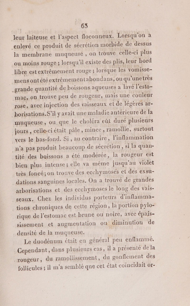 Ve laiteuse et l'aspect floconneux. Lorsqu'on à enlevé ce produit de sécrétion morbide de dessus la membrane muqueuse , on trouve celle- ci plus ‘ou moins rouge ; lorsqu'il existe des plis, leur bord libre est extrêmement rouge ; lorsque les vomisse- mens ontété extrèmementabonc ians, OU qu ’unetrès _grande quantité de boissons aqueuses a lavé l'esto- mag, On Trouve peu de rougeur, mais une couleur rose, avec injection des vaisseaux et de légères ar- borisations.S’il y avait une maladie antérieure de la muqueuse, ou que le choléra eût duré plusieurs jours , celle-ci était pâle, mince, ramollie, surtout vers le bas-fond. Si, au contraire, inflammation n’a pas produit beaucoup de sécrétion , si la quan- tité des boissons a été modérée, la rougeur est “bien plus intense; elle va même jusqu’au violet très foncé; on trouve € des ecchymosés et des exsu- dations sanguines locales. On a trouvé de grandes arborisations et des ecchymoses le long des vais- seaux. Chez les individus porteurs d ’inflamma- tions chroniques de cette région, la portion pylo- rique de l'estomac est brune ou noire, avec Épais- sissement et augmentation où diminution de densité de la muqueuse. Le ducdénum était en général peu enflamme. Cependant, dans plusieurs cas, il a présenté dela rougeur, du ramoliissement, du gonflement des follicules ; il m’a semblé qne cet état coincidait or-