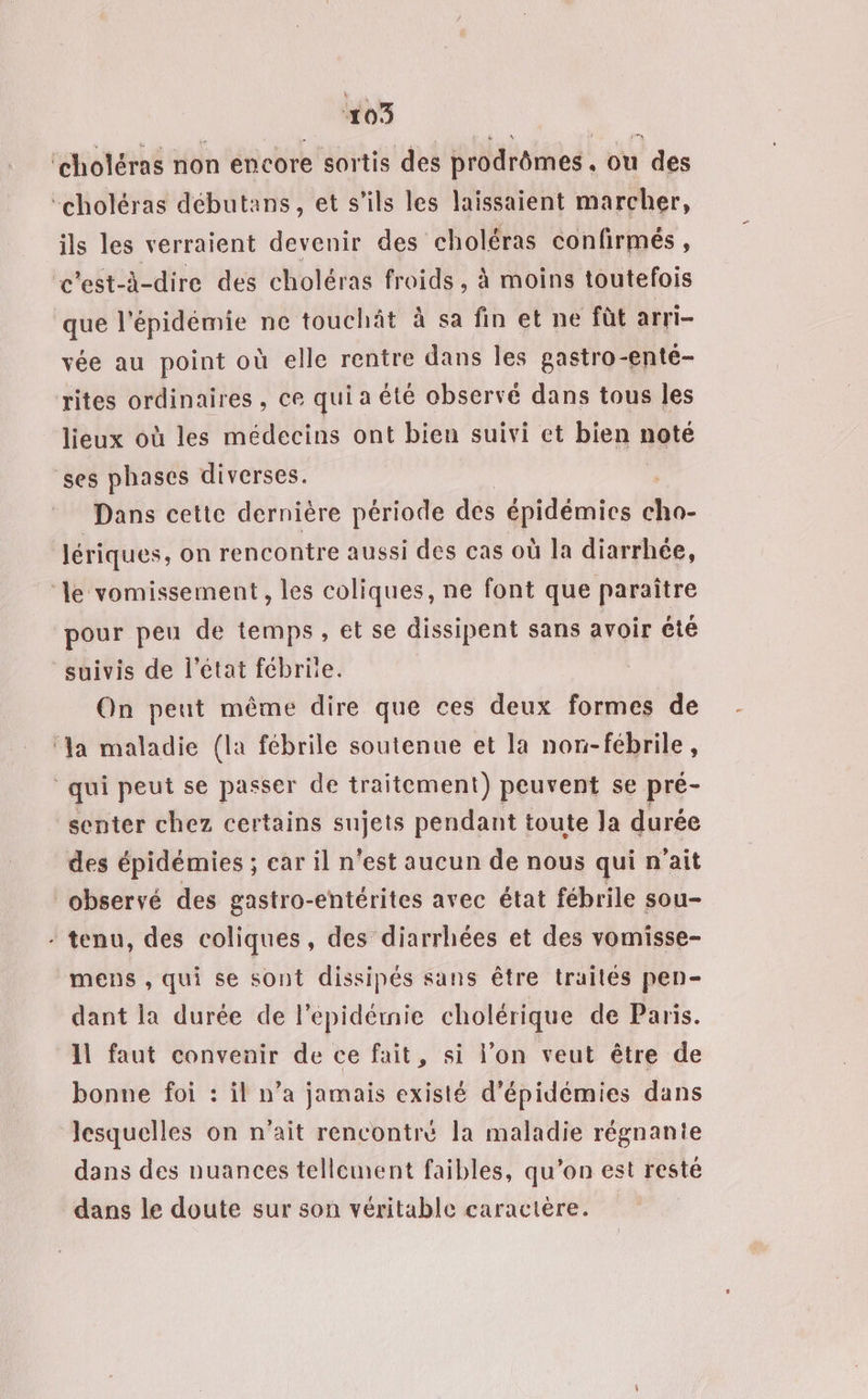 ‘choléras non encore sortis des prodrômes, ou des -choléras débutans, et s'ils les laissaient marcher, ils les verraient devenir des choléras confirmés, c'est-à-dire des choléras froids, à moins toutefois que l'épidémie ne touchât à sa fin et ne fût arri- vée au point où elle rentre dans les gastro-enté- rites ordinaires, ce qui a été observé dans tous les lieux où les médecins ont bien suivi et bien noté ses phases diverses. Dans cette dernière période des épidémies cho- lériques, on rencontre aussi des cas où la diarrhée, ‘le vomissement , les coliques, ne font que paraître pour peu de temps, et se dissipent sans avoir été suivis de l'état fébriie. On peut même dire que ces deux formes de ‘Ja maladie (la fébrile soutenue et la nor-fébrile, qui peut se passer de traitement) peuvent se pré- _senter chez certains sujets pendant toute la durée des épidémies ; ear il n’est aucun de nous qui n'ait observé des gastro-entérites avec état fébrile sou- - tenu, des coliques, des diarrhées et des vomisse- mens , qui se sont dissipés sans être traites pen- dant la durée de l’épidémie cholérique de Paris. Il faut convenir de ce fait, si l’on veut être de bonne foi : il n’a jamais existé d'épidémies dans lesquelles on n'ait rencontré la maladie régnanie dans des nuances tellement faibles, qu’on est resté dans le doute sur son véritable caractère.