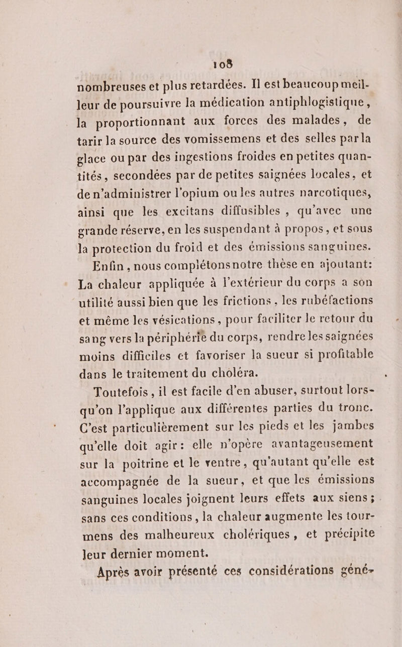 nombreuses et plus retardées. Il est beaucoup meil- leur de poursuivre la médication antiphlogistique, la proportionnant aux forces des malades, de tarir la source des vomissemens et des selles par la glace ou par des ingestions froides en petites quan- tités, secondées par de petites saignées locales, et de n’administrer l'opium oules autres narcotiques, ainsi que les excitans diffusibles , qu'avec une grande réserve, en les suspendant à propos, et sous la protection du froid et des émissions sanguines. Enfin , nous complétonsnotre thèse en ajoutant: La chaleur appliquée à l'extérieur du corps à son utilité aussi bien que les frictions , les rubélactions et même les vésications , pour faciliter le retour du sang vers la périphérie du corps, rendre les saignées moins difficiles et favoriser la sueur si profitable dans le traitement du choléra. Toutefois , il est facile d’en abuser, surtout lors- qu’on l’applique aux différentes parties du tronc. C’est particulièrement sur les pieds et les jambes qu’elle doit agir: elle n'opère avantageusement sur la poitrine et le ventre, qu'autant qu'elle est accompagnée de la sueur, et que les émissions sanguines locales joignent leurs effets aux siens ; sans ces conditions , la chaleur augmente les tour- mens des malheureux cholériques, et précipite Jeur dernier moment. Après avoir présenté ces considérations géné