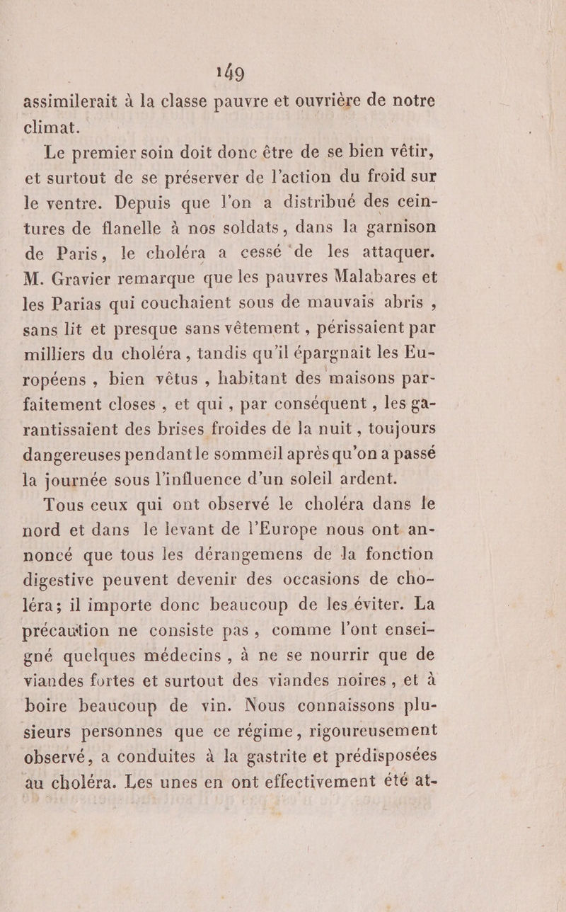 assimilerait à la classe pauvre et ouvriére de notre climat. Le premier soin doit donc être de se bien vêtir, et surtout de se préserver de l’action du froid sur le ventre. Depuis que l'on a distribué des cein- tures de flanelle à nos soldats, dans la garnison de Paris, le choléra a cessé de les attaquer. M. Gravier remarque que les pauvres Malabares et les Parias qui couchaient sous de mauvais abris , sans lit et presque sans vêtement , périssaient par milliers du choléra, tandis qu'il épargnait les Eu- ropéens , bien vêtus , habitant des maisons par- faitement closes , et qui, par conséquent , les ga- rantissaient des brises froides de la nuit, toujours dangereuses pendant le sommeil après qu’on a passé la journée sous l'influence d’un soleil ardent. Tous ceux qui ont observé le choléra dans le nord et dans le levant de l’Europe nous ont an- noncé que tous les dérangemens de da fonction digestive peuvent devenir des occasions de cho- léra ; il importe donc beaucoup de les éviter. La précaution ne consiste pas, comme l'ont ensei- gné quelques médecins , à ne se nourrir que de viandes fortes et surtout des viandes noires , et à boire beaucoup de vin. Nous connaissons plu- sieurs personnes que ce régime, rigoureusement observé, a conduites à la gastrite et prédisposées au choléra. Les unes en ont effectivement été at-