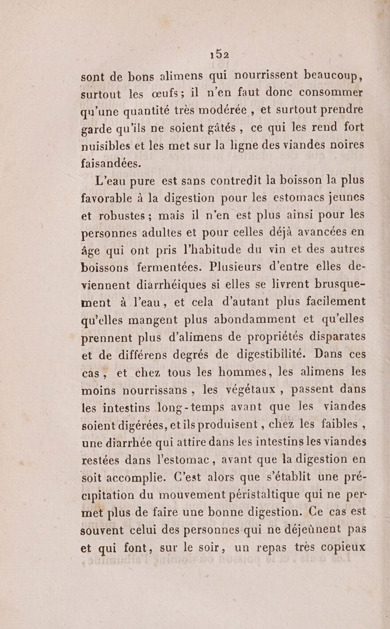 sont de bons alimens qui nourrissent beaucoup, surtout les œufs; il n’en faut donc consommer qu’une quantité très modérée , et surtout prendre garde qu'ils ne soient gâtés, ce qui les rend fort nuisibles et les met sur la ligne des viandes noires faisandées. | L'eau pure est sans contredit la boisson la plus favorable à la digestion pour les estomacs jeunes et robustes; mais il n’en est plus ainsi pour les personnes adultes et pour celles déjà avancées en âge qui ont pris l'habitude du vin et des autres boissons fermentées. Plusieurs d’entre elles de- viennent diarrhéiques si elles se livrent brusque- ment à l’eau, et cela d’autant plus facilement qu'elles mangent plus abondamment et qu'elles prennent plus d’alimens de propriétés disparates et de différens degrés de digestibilité. Dans ces cas, et chez tous les hommes, les alimens les moins nourrissans , les végétaux , passent dans les intestins long-temps avant que Îes viandes soient digérées, etils produisent , chez les faibles , une diarrhée qui attire dans les intestins les viandes restées dans l'estomac, avant que la digestion en soit accomplie. C’est alors que s'établit une pré- cipitation du mouvement péristaltique qui ne per- met plus de faire une bonne digestion. Ce cas est souvent celui des personnes qui ne déjeûnent pas et qui font, sur le soir, un repas très copieux