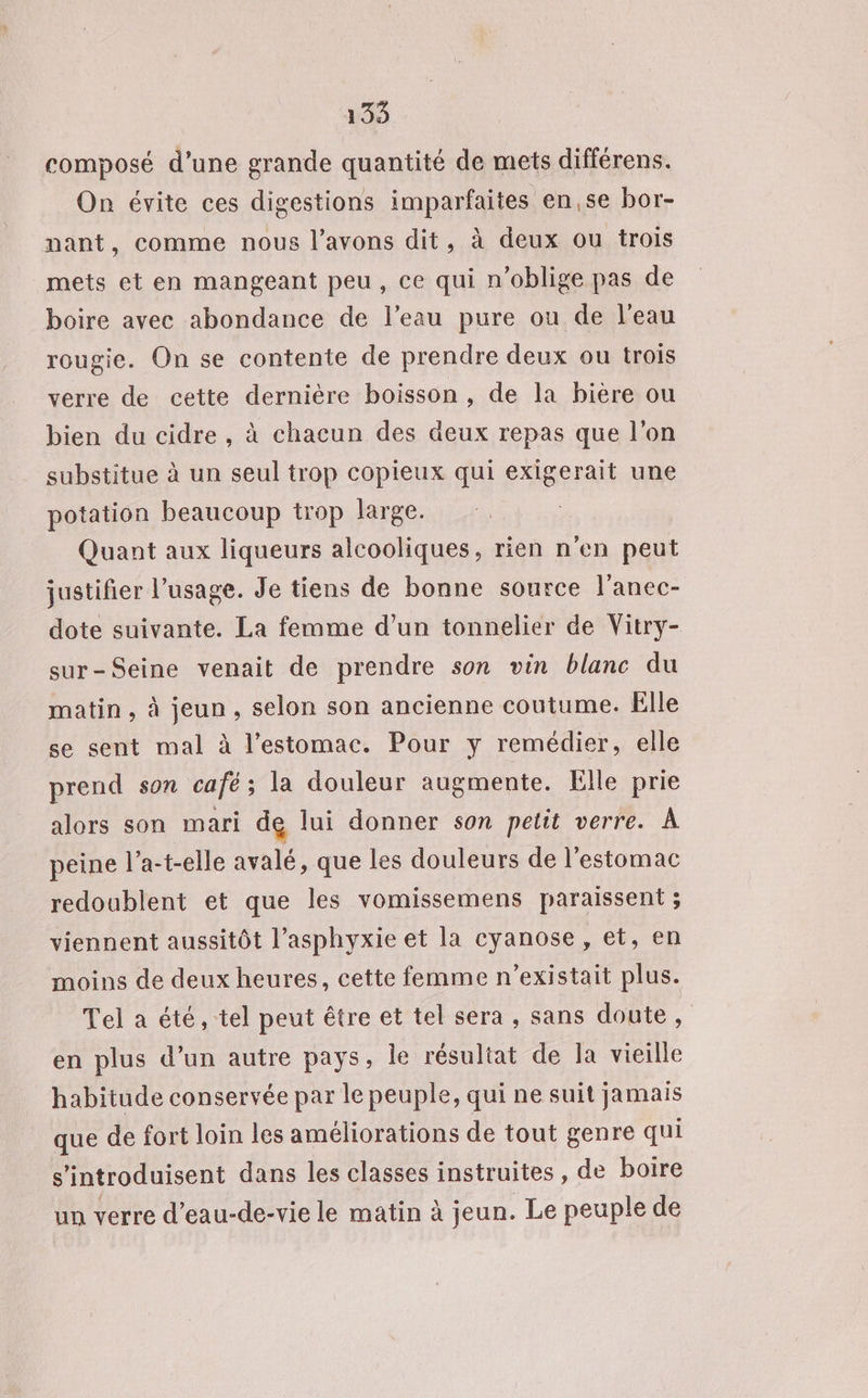 135 composé d’une grande quantité de mets différens. On évite ces digestions imparfaites en,se bor- nant, comme nous l'avons dit, à deux ou trois mets et en mangeant peu, ce qui n’oblige pas de boire avec abondance de l’eau pure ou de l’eau rougie. On se contente de prendre deux ou trois verre de cette dernière boisson, de la bière ou bien du cidre, à chacun des deux repas que l’on substitue à un seul trop copieux qui exigerait une potation beaucoup trop large. Quant aux liqueurs alcooliques, rien n'en peut justifier l’usage. Je tiens de bonne source l'anec- dote suivante. La femme d’un tonnelier de Vitry- sur-Seine venait de prendre son vin blanc du matin, à jeun, selon son ancienne coutume. Elle se sent mal à l'estomac. Pour y remédier, elle prend son café ; la douleur augmente. Elle prie alors son mari de lui donner son petit verre. Â peine l’a-t-elle avalé, que les douleurs de l’estomac redoublent et que les vomissemens paraissent ; viennent aussitôt l’asphyxie et la cyanose , et, en moins de deux heures, cette femme n'existait plus. Tel a été, tel peut être et tel sera , sans doute, en plus d’un autre pays, le résultat de la vieille habitude conservée par le peuple, qui ne suit jamais que de fort loin les améliorations de tout genre qui s ‘introduisent dans les classes instruites , de boire un verre d’eau-de-vie le matin à jeun. Le peuple de