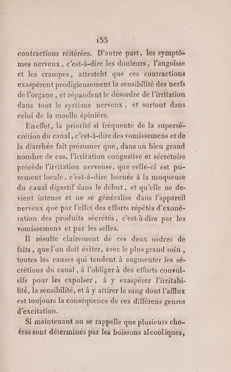 contractions réitérées. D'autre part, les symptô- mes nerveux, c'est-à-dire les douleurs, l'angoisse et les crampes, attesteht que ces contractions exaspérent prodigieusement la sensibilité des nerfs de l'organe , et répandent le désordre de l’irritation dans tout le système nerveux, et surtout dans celui de la moelle épiniére. Eneffet, la priorité si fréquente de la supérsé- crétion du canal, c’est-à-dire des vomissemens et de la diarrhée fait présumer que, dans un bien grand nombre de cas, l’irritation congestive et sécrétoire précède l'irritation nerveuse, que celle-ci est pu- rement locale, c’est-à-dire bornée à la muqueuse du canal digestif dans le début, et qu’elle ne de- vient intense et ne se généralise dans l'appareil nerveux que par l'effet des efforts répétés d’exoné- ration des produits sécrétés, c’est-à- dire par les vomissemens et par les selles. Ïl résulte clairement de ces deux ordres de faits , que l’on doit éviter, avec le plus grand soin, toutes les causes qui tendent à augmenter les sé- crétions du canal, à l'obliger à des efforts convul- sifs pour les expulser, à y exaspérer l'irritabi- lité, la sensibilité, et à y aitirer le sang dont l’afflux est toujours la conséquence de ces différens genres d’excitation. Si maintenant on se rappelie que plusieurs cho- éras sont déterminés par les boissons alcooliques, \