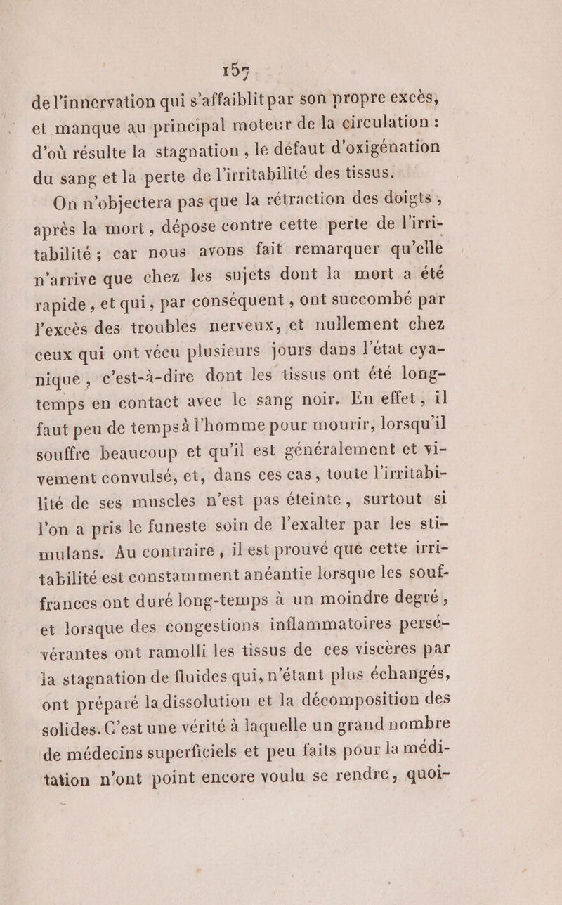 de l’innervation qui s’affaiblitpar son propre excés, et manque au principal moteur de la circulation : d’où résulte la stagnation , le défaut d’oxigénation _ du sang et la perte de l'irritabilité des tissus. On n’objectera pas que la rétraction des doigts , après la mort, dépose contre celte perte de l'irri- tabilité; car nous avons fait remarquer qu’elle n'arrive que chez les sujets dont la mort a été rapide , et qui, par conséquent , ont succombé par l'excès des troubles nerveux, et nullement chez ceux qui ont vécu plusieurs jours dans l’état cya- nique , c’est-à-dire dont les tissus ont été long- temps en contact avec le sang noir. En effet, il faut peu de temps à l’homme pour mourir, lorsqu'il souffre beaucoup et qu’il est généralement et vi- vement convulsé, et, dans ces cas, toute l’irritabi- lité de ses muscles n’est pas éteinte, surtout Si l'on a pris le funeste soin de l’exalter par les sti- mulans. Au contraire , il est prouvé que cette irri- tabilité est constamment anéantie lorsque les souf- frances ont duré long-temps à un moindre degré, et lorsque des congestions inflammatoires persé- vérantes ont ramolli les tissus de ces viscères par ia stagnation de fluides qui, n'étant plus échangés, ont préparé la dissolution et la décomposition des solides. C’est une vérité à laquelle un grand nombre de médecins superficiels et peu faits pour la médi- tation n’ont point encore voulu se rendre, quoi-