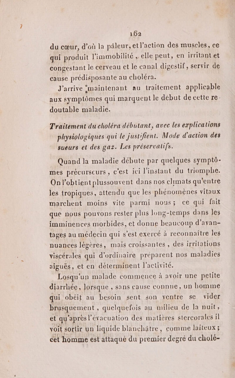 du cœur, d’où la pâleur,et l'action des muscles, ce qui produit l'immobilité , elle peut, en irritant et congestant le cerveau ct le canal digestif, servir de cause prédisposante au choléra. J'arrive ‘maintenant au traitement applicable aux symptômes qui marquent le début de cette re. doutable maladie. Traitement du choléra débutant, avec les explications physiologiques qui le justifient. Mode d'action des sueurs et des gaz. Les préservalifs. Quand la maladie débute par quelques symptô- mes précurseurs ; c’est ici l'instant du triomphe. Onl’obtientplussouvent dans nos climats qu'entre les tropiques, attendu que les phénomènes vitaux marchent moins vite parmi nous; ce qui fait que nous pouvons rester plus long-temps dans Jes imminences morbides, et donne beaucoup d’avan- tages au médecin qui s’est exercé à reconnaître Îes nuances légères, mais croissantes , des irrilations viscérales qui d'ordinaire préparent nos maladies aiguës, et en déterminent l’activite. Losqu'un malade commence à avoir une petite diarrhée, lorsque , sans cause connue, un homimne qui obéit au besoin sent son ycntre sc vider brusquement , quelquefois au milieu de la nuit, et qu'après l'évacuation des matières stercorales il voit sortir un liquide blanchâtre, comme laiteux 3; cet homme est attaqué du premier degré du cholé-