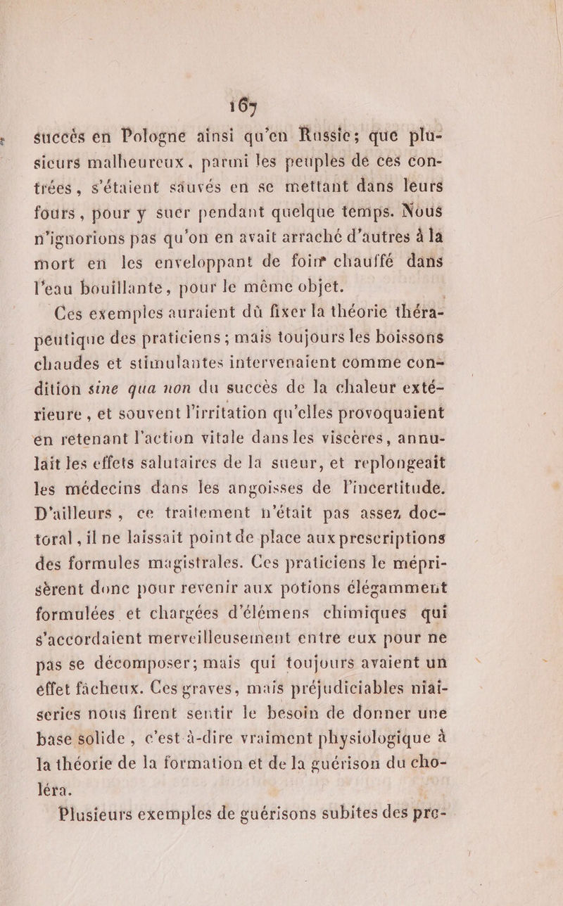 16+ succès en Pologne ainsi qu’en Russie; que plu- sicurs malheureux, parmi les peuples de ces con- tiées, s'étaient siuvés en se mettant dans leurs fours, pour ÿ suer pendant quelque témps. Nous n’ignorions pas qu'on en avait arraché d’autres à la mort en les enveloppant de foi® chauffé dans l’eau bouillante, pour le même objet. Ces exemples auraient dû fixer la théorie théra- péutique des praticiens ; mais toujours les boissons chaudes et stimulantes intervenaient comme con= dition sine qua non du succès de la chaleur exté- rieure , et souvent l'irritation qu’elles provoquaient en rétenant l’action vitale dans les viscéres, annu- lait les effets salutaires de la sueur, et replongeait les médecins dans les angoisses de lincertitude. D'ailleurs, ce traitement n'était pas assez doc- toral ,ilne laissait point de place aux prescriptions des formules magistrales. Ces praticiens le mépri- sérent donc pour revenir aux potions élégamment formulées et chargées d’élémens chimiques qui s'accordaient merveilleusement entre eux pour ne pas se décomposer; mais qui toujours avaient un éffet fâcheux. Ces graves, mais préjudiciables niaï- series nous firent sentir le besoin de donner une base solide, c’est à-dire vraiment physiologique à la théorie de la formation et de la guérison du cho- léra. À Plusieurs exemples de guérisons subites des pre-