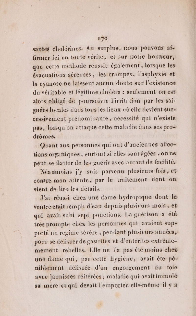 santés cholérines. Au surplus, rous pouvons af. firmer ici en toute vérité, et sur notre honneur, que cette méthode réussit également ; lorsque Îles évacuations séreuses, les crampes, l'asphyxie et la cyanose ne laissent aucun doute sur l'existence du véritable et légitime choléra : seulement on est alors obligé de poursuivre Firritation par les sai- gnées locales dans tous les lieux où elle devient suc- cessivement prédominante, nécessité qui n'existe pas, lorsqu'on attaque cette maladie dans ses pro- drômes. Quant aux personnes qui ont d'anciennes affec- tions organiques , surtout si elles sont âgées ;6n ne peut se flatter de les guérir avec autant de facilité. Néanmoias j'y suis parvenu plusieurs fois , et contre mon altente, par le traitement dont 6n vient de lire les détails. J'ai réussi chez une dame hydropique dont le ventre était rempli d'eau depuis plusieurs mois , et qui avait subi sept ponetions. La guérison a été pour se délivrer de gastrites et d'entérites extrême- memént rebelles. Lille ne Fa pas été moins clrez une dame qui, par cette hygiène, avait été pé- niblement délivrée d'un engorgement du foie avee jaunisses réitérécs; maladie qui avaitimmolé sa mère et qui devait l'emporter elle-même il y à ee so