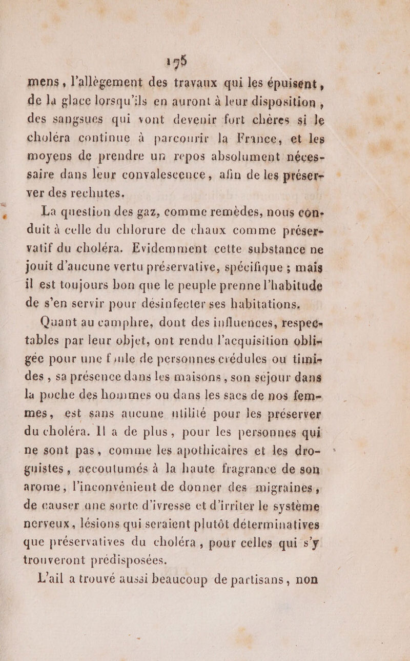 195 mens , l’allégement des travaux qui les épuisent, de Ja glace lorsqu'ils en auront à leur disposition , des sangsues qui vont devenir furt chères si le choléra continue à parcourir la France, et les moyens de prendre ur repos absolument néces- saire dans leur convalescence, afin de les préser- ver des rechutes. La question des gaz, comme remèdes, nous côn- duit à celle du chlorure de chaux comme préser- vatif du choléra. Evidemment cette substance ne jouit d'aucune vertu préservative, spécifique ; mais il est toujours bon que le peuple prenne l'habitude de s’en servir pour désinfecter ses habitations. Quant au camphre, dont des influences, respec= tables par leur objet, ont rendu l'acquisition obli- gée pour une fule de personnes crédules ou timi- des , sa présence dans les maisons, son sejour dans la poche des homes ou dans les sacs de nos fem- mes, €esi sans aucune ntilité pour les préserver du choléra. 11 a de plus, pour les personnes qui ne sont pas, comume les apothicaires et les dro- guistes, accoutumés à la haute fragrance de son arome, l'inconvénient de donner des migraines, de causer ane sorte d'ivresse et d’irriter le système nerveux, lésions qui seraient plutôt déterminatives que préservatives du choléra, pour celles qui s’y trouveront prédisposées. L'ail a trouvé aussi beaucoup de partisans, non