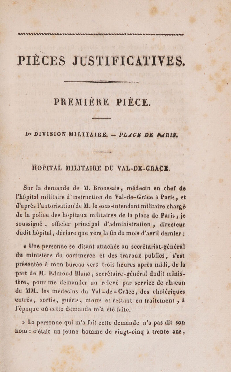 PIÈCES JUSTIFICATIVES. PREMIÈRE PIÈCE. re DIVISION MILITAIRE, — PLACE DE PARIS. HOPITAL MILITAIRE DU VAL-DE-GRACE. Sur la demande de M. Broussais, médecin en chef de l'hôpital militaire d’instruction du Val-de-Grâce à Paris, et d’après l'autorisation‘ de M. le sous-intendant militaire chargé de la police des hôpitaux militaires de la place de Paris, je soussigné , officier principal d’administration , directeur dudit hôpital, déclare que vers la fin du mois d'avril dernier ; « Une personne se disant attachée au secrétariat-général du ministère du commerce et des travaux publics, s'est présentée à mon büreau vers trois heures après midi, de la part de M. Edmond Blane , secrétaire-général dudit minis- tère, pour me demander un relévé par service dé chacün de MM. les médecins du Val -de - Grâce, des cholériques entrés, sorlis, guéris, morts et restant en traitement , à l’époque où cette demande m'a été faite. » La personne qui m'a fait cette demande n’a pas dit son DOM : c'élait un jeune homme de vingt-cinq à trente ans,