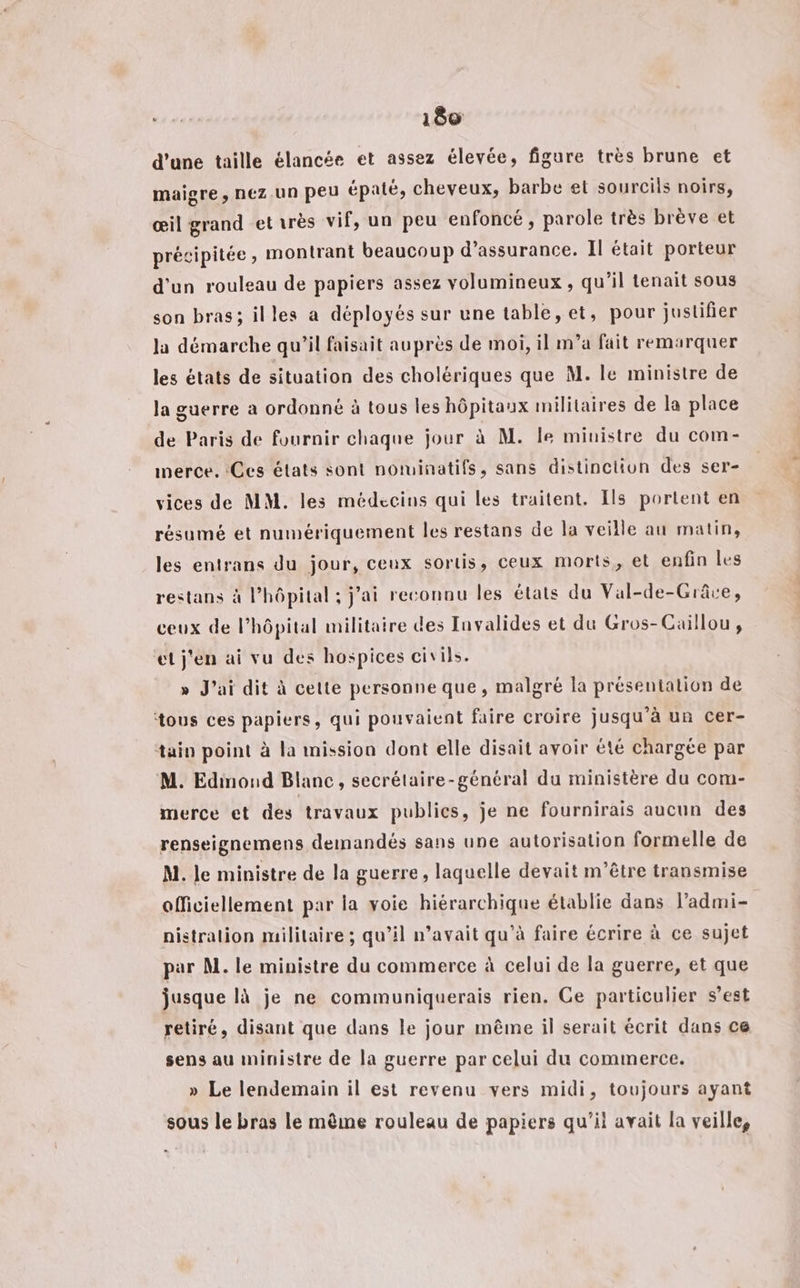 d’une taille élancée et assez élevée, figure très brune et maigre , nEz UN peu épaté, cheveux, barbe et sourcils noirs, œil grand et très vif, un peu enfoncé, parole très brève et précipitée, montrant beaucoup d’assurance. Il était porteur d'un rouleau de papiers assez volumineux , qu’il tenait sous son bras; illes a déployés sur une table, et, pour justifier la démarche qu’il faisait auprès de moi, il m’a fait remarquer les états de situation des cholériques que M. le ministre de la guerre a ordonné à tous les hôpitaux militaires de la place de Paris de fournir chaque jour à M. le ministre du com- merce. Ces états sont notuinatifs, sans distinction des ser- vices de MM. les médecins qui les traitent. Ils portent en résumé et numériquement les restans de la veille au matin, les entrans du jour, ceux sortis, ceux morts, et enfin les restans à l'hôpital ; jai reconnu les états du Val-de-Grâve, ceux de l’hôpital militaire des Invalides et du Gros-Caillou, et j'en ai vu des hospices civils. » J'ai dit à cette personne que, malgré la présentation de tous ces papiers, qui pouvaient faire croire jusqu’à un cer- tain point à la mission dont elle disait avoir été chargée par M. Edinoud Blanc, secrétaire-général du ministère du com- merce et des travaux publics, je ne fournirais aucun des renseignemens demandés sans une autorisation formelle de M. le ministre de la guerre, laquelle devait m'être transmise officiellement par la voie hiérarchique établie dans l’admi- nistralion militaire ; qu’il n’avait qu'à faire écrire à ce sujet par M. le ministre du commerce à celui de la guerre, et que jusque là je ne communiquerais rien. Ce particulier s’est retiré, disant que dans le jour même il serait écrit dans ce sens au ministre de la guerre par celui du commerce. » Le lendemain il est revenu vers midi, toujours ayant sous le bras le même rouleau de papiers qu'il avait la veille,