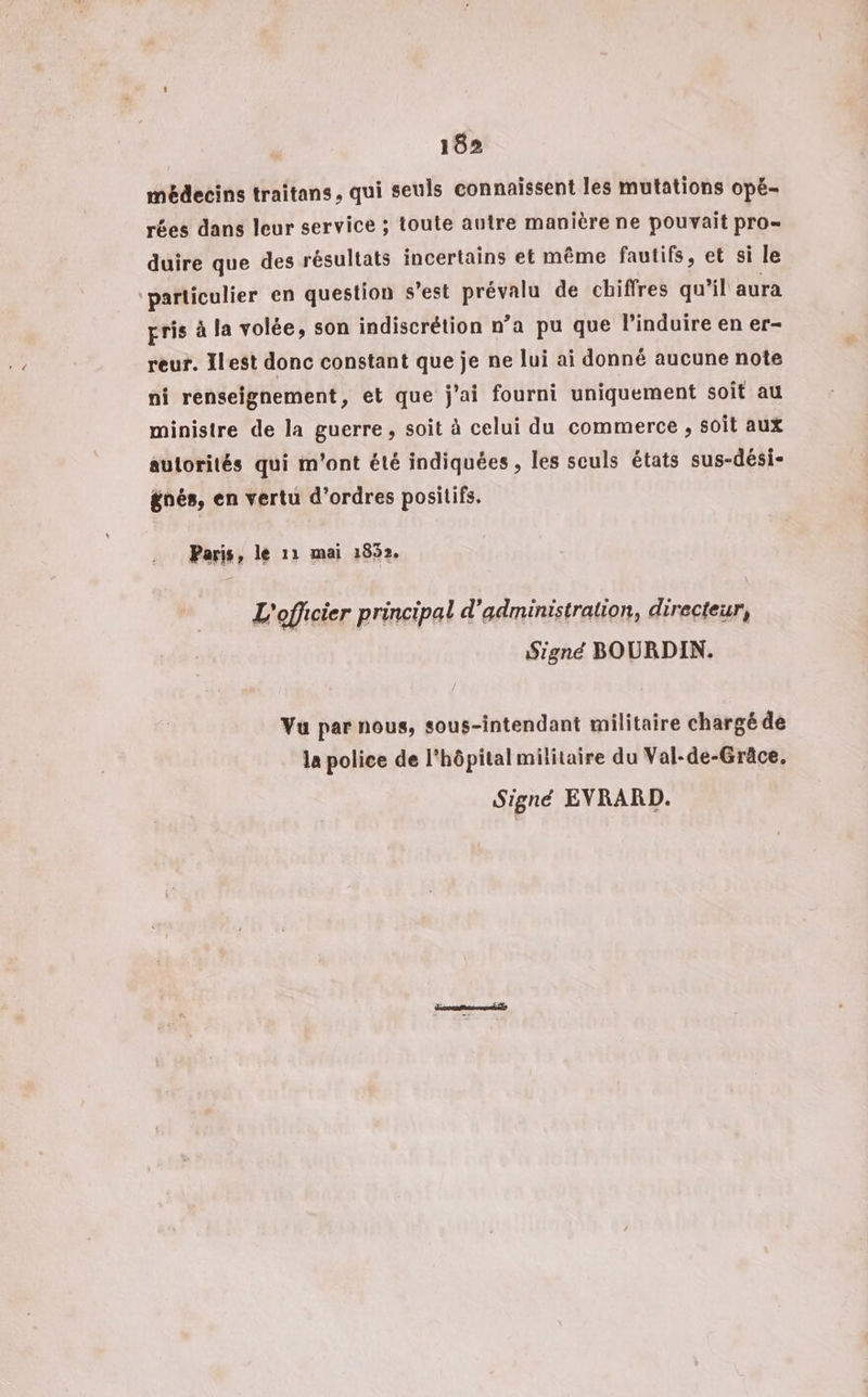 médecins traitans, qui seuls connaissent les mutations opé- rées dans leur service ; toute autre manière ne pouvait pro= duire que des résultats incertains et même fautifs, et si le ‘particulier en question s’est prévalu de chiffres qu’il aura gris à la volée, son indiscrétion n’a pu que l’induire en er- reur. Ilest donc constant que je ne lui ai donné aucune note ni renseignement, et que j'ai fourni uniquement soit au ministre de la guerre , soit à celui du commerce , soit aux autorités qui m'ont été indiquées , les seuls états sus-dési- gnés, en vertu d'ordres positifs. Paris, le 11 mai 1852. L'officier principal d'administration, directeur, Signé BOURDIN. Vu par nous, sous-intendant militaire chargé de la police de l'hôpital militaire du Val-de-Grâce, Signé EVRARD.