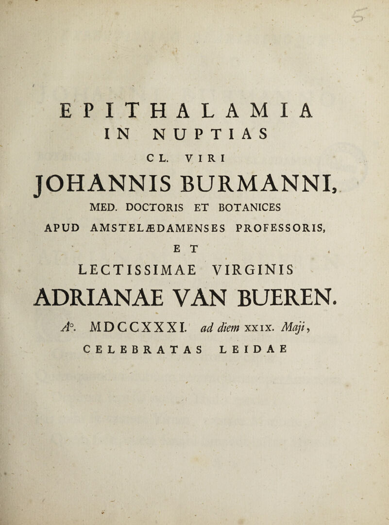 t EPITHALAMIA IN NUPTIAS CL. VIRI / JOHANNIS BURMANNI, MED. DOCTOR1S ET BOTANICES / V # * APUD AMSTELiED AMENS ES PROFESSORIS, ET LECTISSIMAE VIRGINIS *> ' , v \ ADRIANAE VAN BUEREN. S * % A°. M D C C X X XI. ad diem xx i x. Maji, CELEBRATAS LEIDAE