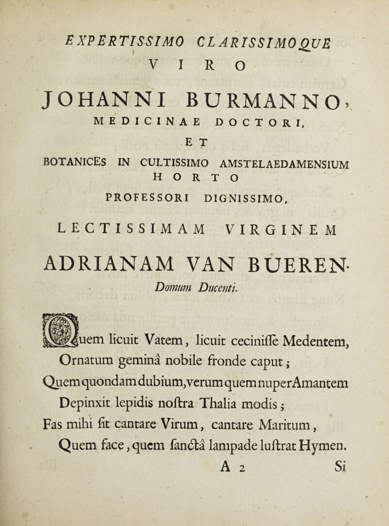 EXPERTISSIMO C L ARISSI MO QUE VIRO V * f J '■ t' , ê K. JOHANNI BURMANNO. MEDICINAE DOCTOR I, ET BOTANICES IN CULTISSIMO AMSTELAEDAMENSIUM HORTO PROFESSORI DIGNISSIMO, * *• V r LECTISSIMAM VIRGINEM ADRIANAM VAN BUEREN- Domum Ducenti. [uem licuit Vatem, licuit ceciniflè Medentem, Ornatum gemina nobile fronde caput ; Quem quondam dubium, verum quem nuper Amantem Depinxit lepidis noftra Thalia modis ; Fas mihi fit cantare Virum, cantare Maritum, Quem face, quem fandta lampade luftrat Hymen. A 2 Si
