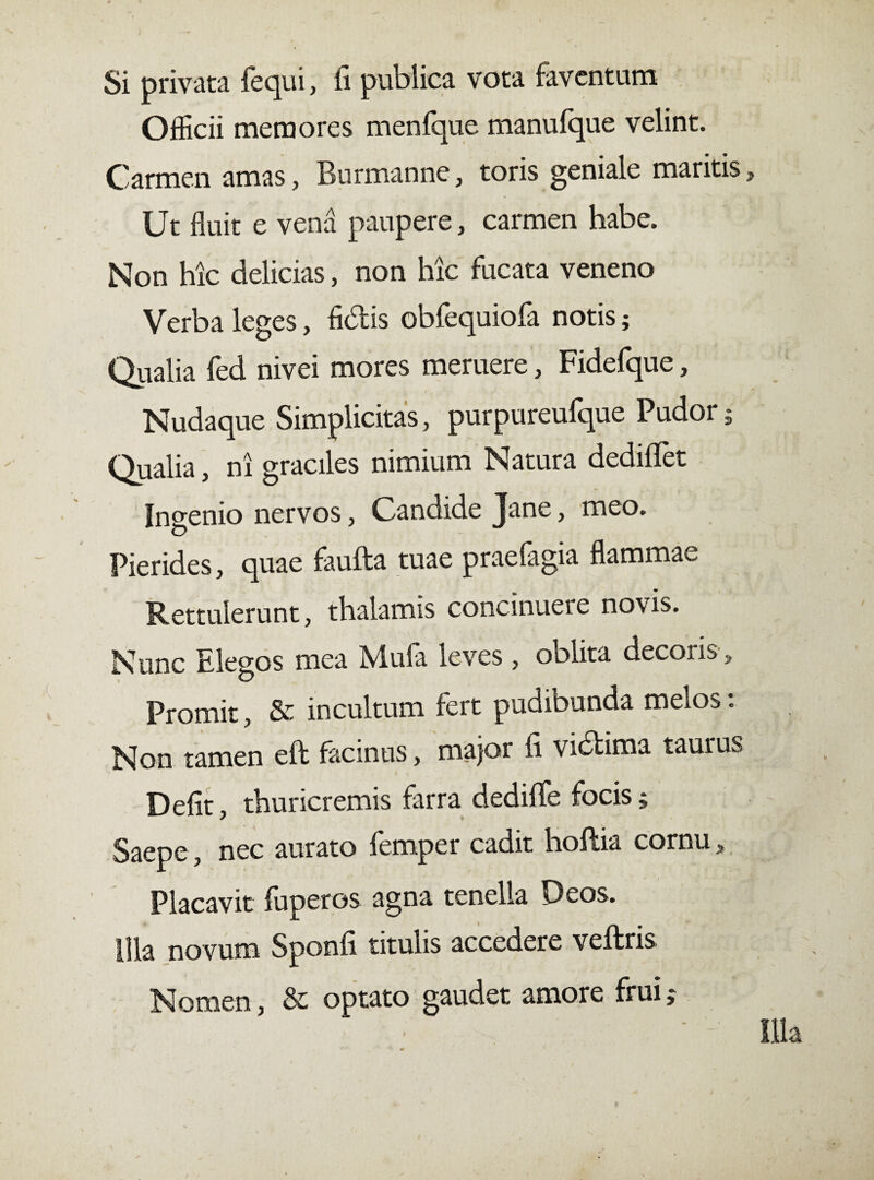 Si privata fequi, fi publica vota faventum OfEcii memores menfque manuique velint. Carmen amas, Burmanne, toris geniale maritis Ut fluit e vena paupere, carmen habe. Non hic delicias, non hic fucata veneno Verba leges, fidtis obfequiofa notis; Qualia fed nivei mores meruere, Fidefque, Nudaque Simplicitas, purpureufque Pudor; Qualia, ni graciles nimium Natura dediflfet Ingenio nervos, Candide Jane, meo. Pierides, quae faufta tuae praefagia flammae Rettulerunt, thalamis concinuere novis. Nunc Elegos mea Mufa leves, oblita decoris, Promit, & incultum fert pudibunda melos. Non tamen eft facinus, major fi vuStima taurus Defit, thuricremis farra dediflfe focis; Saepe, nec aurato femper cadit hoftia cornu s Placavit fuperos agna tenella Deos. Illa novum Sponfi titulis accedere veftris Nomen, & optato gaudet amore frui j
