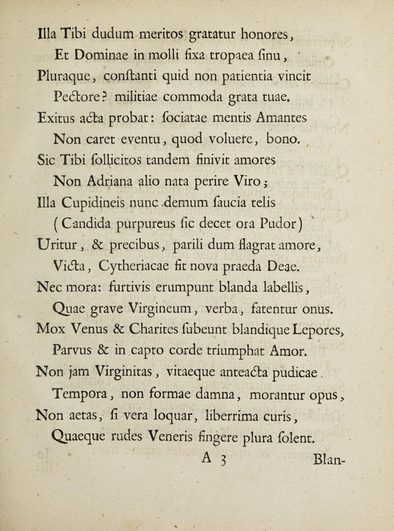 Illa Tibi dudum meritos gratatur honores, Et Dominae in molli fixa tropaea finu, Pluraque, conflanti quid non patientia vincit Pedlore? militiae commoda grata tuae. Exitus adta probat: fociatae mentis Amantes Non caret eventu, quod voluere, bono. Sic Tibi foliicitos tandem finivit amores Non Adriana alio nata perire Viro Illa Cupidineis nunc demum faucia telis ( Candida purpureus fic decet ora Pudor) \ Uritur, & precibus, parili dum flagrat amore, Vidla, Cytheriacae fit nova praeda Deae. Nec mora: furtivis erumpunt blanda labellis. Quae grave Virgineum, verba, fatentur onus. Mox Venus & Charites fubeunt blandique Lepores, Parvus & in capto corde triumphat Amor. Non jam Virginitas, vitaeque anteadia pudicae. Tempora, non formae damna, morantur opus. Non aetas, fi vera loquar, liberrima curis. Quaeque rudes Veneris fingere plura folent. A 3 Blan- i
