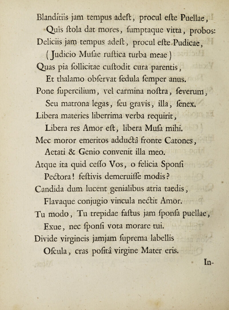 Blanditiis jam tempus adeft, procul efte Puellae, Quis ftola dat mores, fumptaque vitta, probos Deliciis jam tempus adeft, procul efte Pudicae, (Judicio Mulae ruftica turba meae) Quas pia follicitae cuftodit cura parentis, Et thalamo oblervat lèdula lemper anus. Pone fupercilium, vel carmina noftra, feverum, Seu matrona legas, feu gravis, illa, lenex. Libera materies liberrima verba requirit, Libera res Amor eft, libera Mula mihi. Mec moror emeritos addudla fronte Catones, Aetati & Genio convenit illa meo. Atque ita quid cefto Vos, o felicia Sponli Peótora! feftivis demeruifle modis ? # Candida dum lucent genialibus atria taedis, Flavaque conjugio vincula nedbit Amor. Tu modo, Tu trepidae faftus jam fponfa puellae, Exue, nec Iponli vota morare tui. Divide virgineis jamjam fuprema labellis Ofcula, cras polita virgine Mater eris. In-