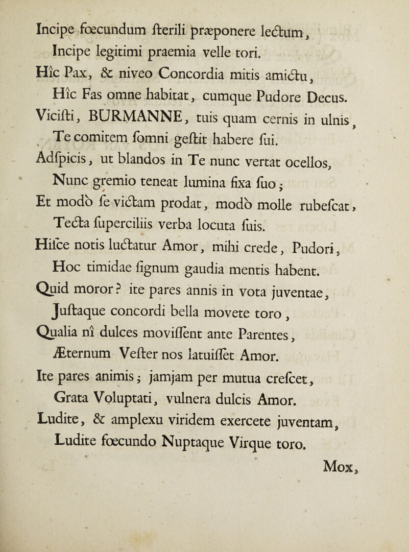 Incipe foecundum Herili praeponere ledum, Incipe legitimi praemia velle tori. Hic Pax, & niveo Concordia mitis amidu. Hic Fas omne habitat, cumque Pudore Decus. Vicifti, BCJRMANNE, tuis quam cernis in ulnis , Te comitem fomni geftit habere fui. Adfpicis, ut blandos in Te nunc vertat ocellos Nunc gremio teneat lumina fixa fuo; Et modo fe vidam prodat, modb molle rubefcat, Teda fuperciliis verba locuta fuis. Hiice notis ludatur Amor, mihi crede, Pudori, Hoc timidae lignum gaudia mentis habent. Quid moror? ite pares annis in vota juventae, Juftaque concordi bella movete toro , Qualia ni dulces movilfènt ante Parentes, iEternum Vefter nos latuilfet Amor. Ite pares animis j jamjam per mutua crefcet, Grata Voluptati, vulnera dulcis Amor. Ludite, & amplexu viridem exercete juventam, Ludite foecundo Nuptaque Virque toro, f' v * « ^ Mox,