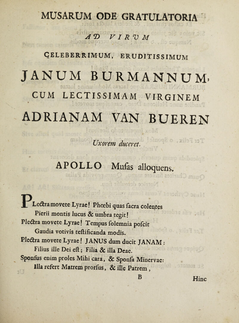 MUSARUM ODE GRATULATORIA % ... # ’ '«•••• t ‘ •'  - *. - » » VIR V M * C* *. * ' ■ * J * ' $ CELEBERRIMUM, ERUDITISSIMUM \ • k ( v > JANUM BURMANNUM- ****.’s*‘ -i .j i - vlLl C-v 'J . w ^ * - i . • . - . CUM LECTISSIMAM VIRGINEM * * -, - .*x' , - . r •- . , , #■ ' * * * ' • r ‘ «f v> • i } *■*■ * ■ ' ' * ; , i - •»»- - • * ADRIANAM VAN BUEREN Uxorem duceret. APOLLO Mulas alloquens. J^Lcdramovete Lyrae! Phoebi quas facra colentes Pierii montis lucus & umbra tegit! Ple&ra movete Lyrae! Tempus folemnia pofcit Gaudia votivis teftificanda modis. Pledtra movete Lyrae! JANUS dum ducit JANAM: Filius ille Dei eft; Filia & illa Deae. Sponfus enim proles Mihi cara, & Sponfa Minervae: Illa refert Matrem prorfus, & ille Patrem , B Hinc