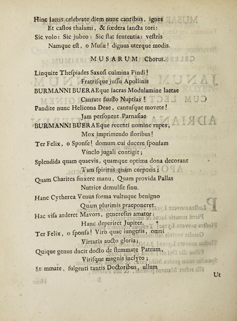 Hinc laetis celebrate diem nunc cantibus, ignes Et caftos thalami, & foedera landia tori: Sic volo: Sic jubeo: Sic flat fententia: veftris Namque eft, o Mufse! dignus uterque modis. MUSARUM Chorus. Linquite Thefpiades Saxofi culmina Pindi! Fratrifque juflu Apollinis BURMANNI BUERAEque lacras Modulamine laetae Cantate faufto Nuptias J Pandite nunc Helicona Deae, cantufque movete! Jam perfonent Parnafiae > - , f BURMANNI BUERAEque recenti nomine rupes, Mox imprimendo floribus! Ter Felix, o Sponfe! domum cui ducere fponiam r\V\ . • . J Vinclo jugali contigit; Splendida quam quaevis, quamque optima dona decorant Tam fpiritus quam corporis ; Quam Charites finxere manu, Quam provida Pallas Nutrice demulfit finu. v / « Hanc Cytherea Venus forma vultuque benigno Quam plurimis praeponeret. Hac vifa arderet Mavors, gcnerofus amator: Haac deperiret Jupiter. * Ter Felix, ofponfa! Viro quae iungeris, omni Virtutis au£to gloria; , _ Quique genus ducit dodto de (lemmate Patium Virifque magnis inclyto ; Stemmate, fulgenti tantis Doótoribus, ullum ’ ö é ' ' . -J'-J ( - 1 ' i ' ' j v V \J ■ Oixl t i l ii- i ü } -