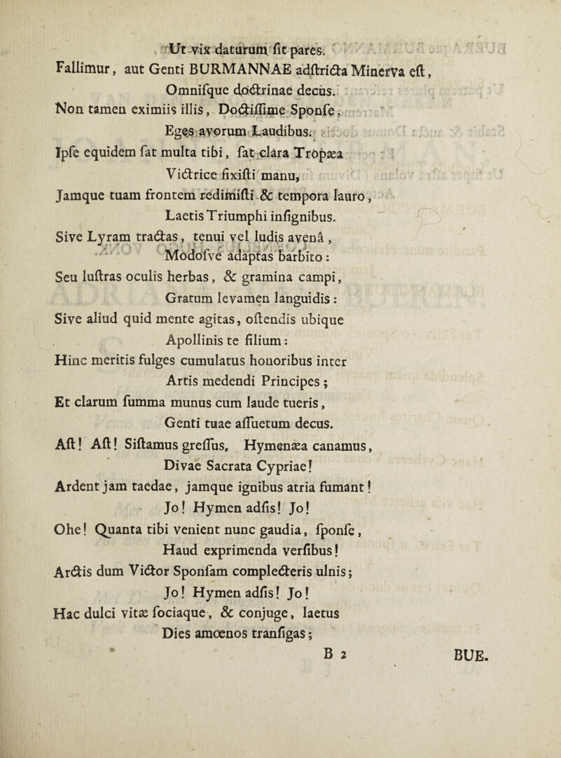 rUt-vix daturum fit pares. ■ Fallimur, aut Genti BURMANNAE adftrida Minerva eft, Omnifque dodrinae decus. Non tamen eximiis illis, Dodillime Sponfe, Eges avorum Laudibus. ?.i;: Ipfe equidem fat multa tibi, fat clara TrOpsa Vidrice fixifti manu, Jamque tuam frontem rediinifti & tempora laure Laetis Triumphi infignibus. Sive Lyram tradas, tenui vel ludis aveüü , y’rW 's i Seu luftras oculis herbas, & gramina campi, Gratum levamen languidis : Sive aliud quid mente agitas, oftendis ubique Apollinis te filium: Hinc meritis fulges cumulatus honoribus inter Artis medendi Principes; Et clarum fumma munus cum laude tueris, Genti tuae afluetum decus. Aft! Aft! Siftamus greflus, Hymenaea canamus, Divae Sacrata Cypriae! Ardent jam taedae, jamque ignibus atria fumant! Jo! Hymen adfis! Jo! Ohe! Quanta tibi venient nunc gaudia, fponfe, Haud exprimenda verfibus! Ardis dum Vidor Sponfam complederis ulnis; Jo! Hymen adfis! Jo! Hac dulci vitae fociaque, & conjuge, laetus Dies amoenos tranfigas;