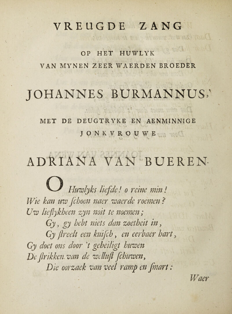 VREUGDE ZANG OP HET HUWLYK VAN MYNEN ZEER WAERDEN BROEDER JOHANNES BURMANNUS; MET DE DEUGTRYKE EN AENMINNIGE JONKVROUWE • Vpi Vu s ADRIANA VAN BUEREN O Hitmlyks liefde! o reine mm! Wie kan uw fchoon naer waerde roemen l Uw lieflykheen zyn noit te noemen; Gy, gy hebt niets dan zoetheit in, Gy /Ireelt een kuifch, en eerbaer hart, Gy doet om door V geheiligt huwen De (Irikken. van de wclluft fchuwen. Die oorzaek van veel ramp en [mart: Waer