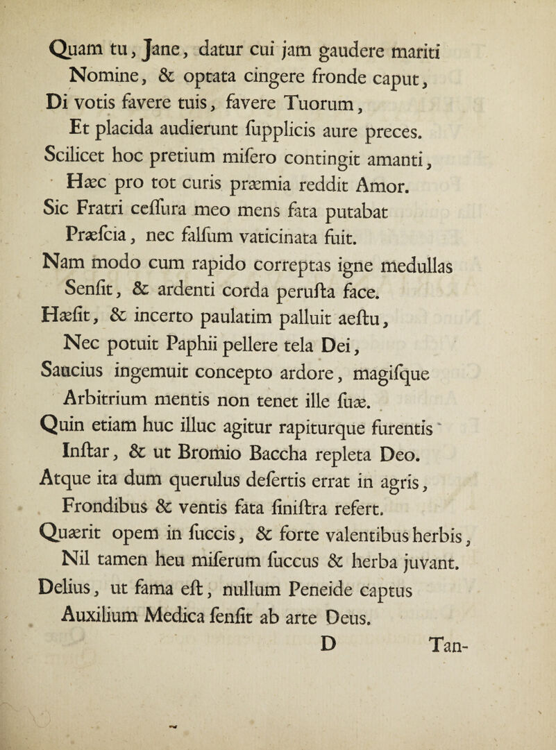 Quam tu, Jane, datur cui jam gaudere mariti Nomine, & optata cingere fronde caput, Di votis favere tuis, favere Tuorum, Et placida audierunt fupplicis aure preces. Scilicet hoc pretium mifero contingit amanti, • Hxc pro tot curis prtemia reddit Amor. Sic Fratri ceflura meo mens fata putabat Praefcia, nec falfum vaticinata fuit. Nam modo cum rapido correptas igne medullas Senfit, & ardenti corda perufta face. Hadit, & incerto paulatim palluit aeftu. Nec potuit Paphii pellere tela Dei, Saucius ingemuit concepto ardore, magifque Arbitrium mentis non tenet ille fute. Quin etiam huc illuc agitur rapiturque furentis ‘ Inftar, & ut Bromio Baccha repleta Deo. Atque ita dum querulus defertis errat in agris, Frondibus & ventis fata finiftra refert. Quasrit opem in fuccis, & forte valentibus herbis, Nil tamen heu miferum fuccus & herba juvant. Delius, ut fama eft, nullum Peneide captus Auxilium Medica fenfit ab arte Deus. D Tan-