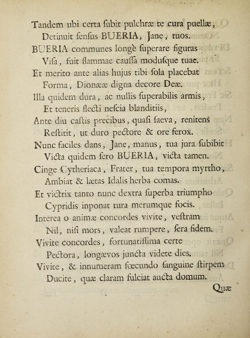 Tandem ubi certa fubit pulchrae te cura puellae, Detinuit fenfus BUERIA, {ane, tuos. BUERIA communes longb fuperare figuras Vifa, fuit flammae cauda modufque tuae. Et merito ante alias hujus tibi fola placebat Forma, Dionaeae digna decore Deae. Illa quidem dura, ac nullis fuperabilis armis. Et teneris fledi nefcia blanditiis, Ante diu caflis precibus, qua fi faeva, renitens Reftitit, ut duro pedore & ore ferox. Nunc faciles dans, jane, manus, tua jura fubibit Vida quidem fero BUERIA, vida tamen. Cinge Cytheriaca , Frater, tua tempora myrtho,, Ambiat & laetas Idalis herba comas. Et vidrix tanto nunc dextra fuperba triumpho Cypridis inponat tura merumque focis. Interea o animae concordes vivite, veflram Nil, nifi mors, valeat rumpere, fera fidem. Vivite concordes, fortunatiffima certe Pedora, longaevos junófa videte dies. Vivite, & innumeram fcecundo fanguine ftirpem Ducite , quae claram fulciat auóta domum. Quas