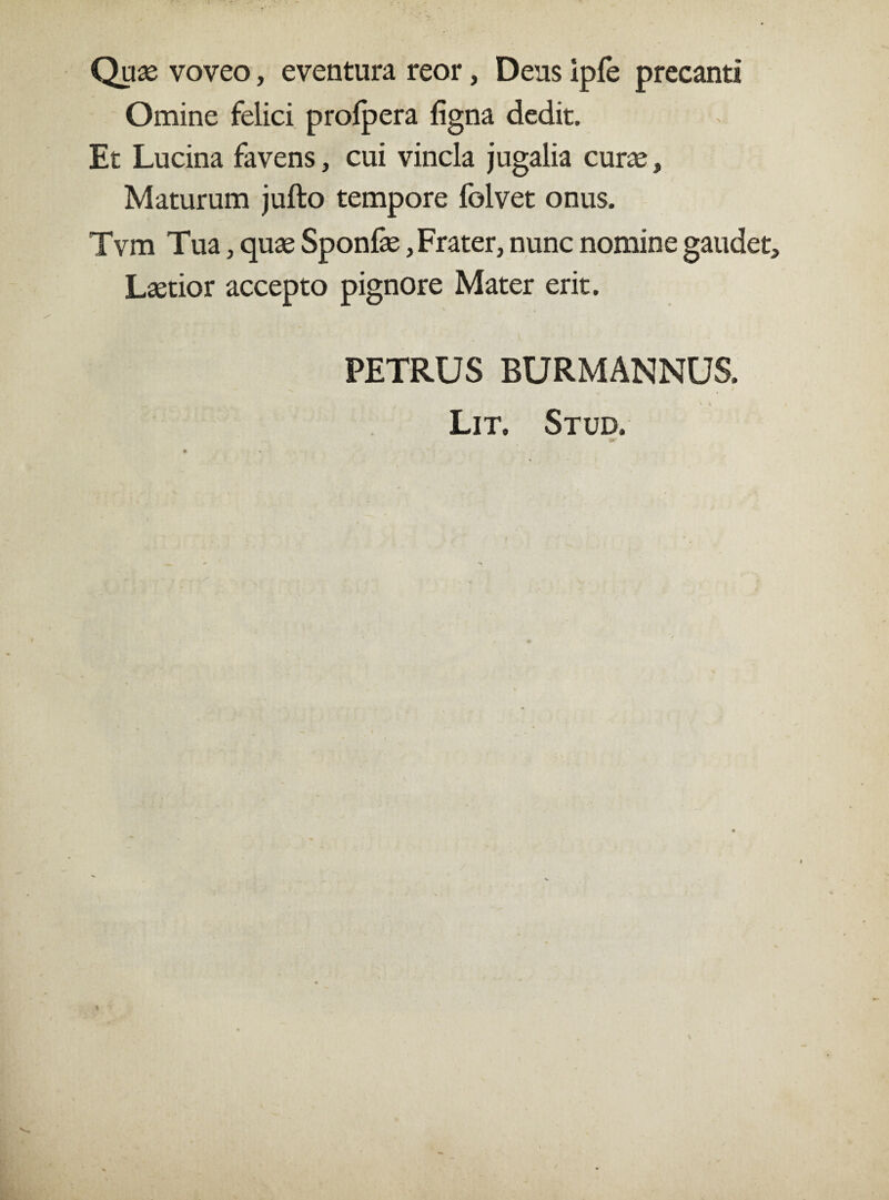 Quas voveo, eventura reor, Deus ipfe precanti Omine felici profpera ligna dedit. Et Lucina favens, cui vincla jugalia curte, Maturum jufto tempore folvet onus. Tvm Tua, quas Sponfae, Frater, nunc nomine gaudet. Laetior accepto pignore Mater erit. PETRUS BURMANNUS. Lit. Stud.