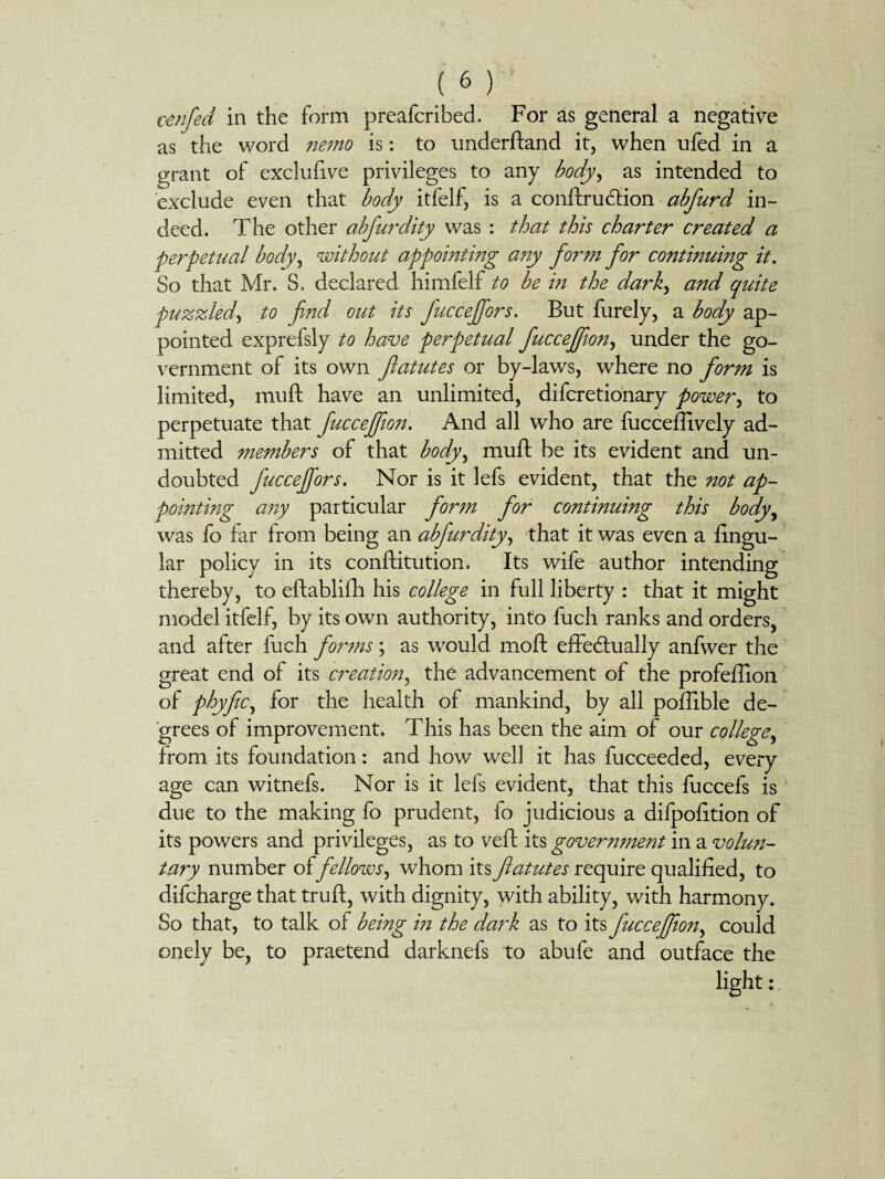 cenfed in the form preafcribed. For as general a negative as the word nemo is: to underftand it, when ufed in a grant of exclufive privileges to any body, as intended to exclude even that body itfelf, is a conftrudtion abfurd in¬ deed. The other abfurdity was : that this charter created a perpetual body, without appointing any form for continumg it. So that Mr. S. declared himfelf to be in the dark, and quite puzzled, to find out its fucceffors. But furely, a body ap¬ pointed exprefsly to have perpetual fucceffion, under the go¬ vernment of its own flatutes or by-laws, where no form is limited, muft have an unlimited, difcretionary power, to perpetuate that fuccejfion. And all who are fucceflively ad¬ mitted members of that body, muff be its evident and un¬ doubted fucceffors. Nor is it lefs evident, that the not ap¬ pointing a?iy particular form for continuing this body, was fo far from being an abfurdity, that it was even a lingu¬ lar policy in its conftitution. Its wife author intending thereby, to eftablifh his college in full liberty : that it might model itfelf, by its own authority, into fuch ranks and orders, and after fuch forms; as would moft effectually anfwer the great end of its creation, the advancement of the profeffion of phyfic, for the health of mankind, by all poffible de¬ grees of improvement. This has been the aim of our college, from its foundation: and how well it has fucceeded, every age can witnefs. Nor is it lefs evident, that this fuccefs is due to the making fo prudent, fo judicious a difpofition of its powers and privileges, as to veil: its government in a volun¬ tary number offellows, whom its flatutes require qualified, to difcharge that truft, with dignity, with ability, with harmony. So that, to talk of being in the dark as to its fucceffion, could onely be, to praetend darknefs to abufe and outface the light: