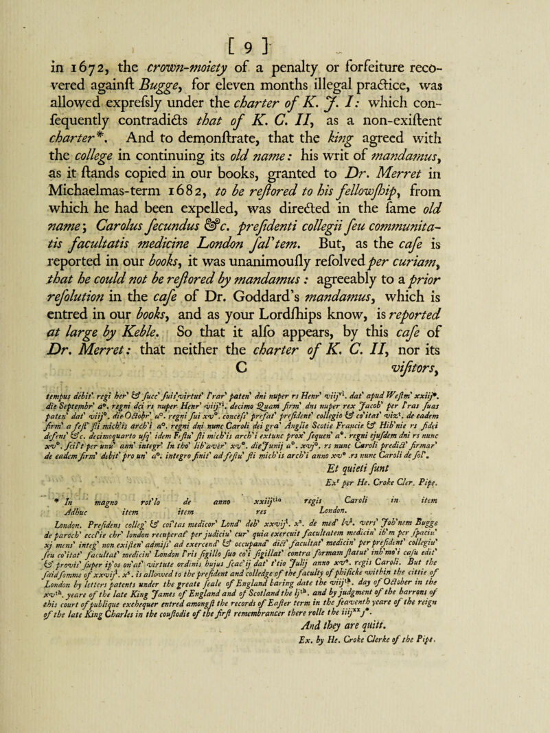 in 1672, the crown-moiety of a penalty or forfeiture reco¬ vered againft Bugge, for eleven months illegal pra&ice, was allowed exprefsly under the charter of K. J. I: which con- fequently contradicts that of K. C. If as a non-exiftent charter*. And to demonftrate, that the king agreed with the college in continuing its old name: his writ of mandamus, as it Hands copied in our books, granted to Dr. Merret in Michaelmas-term 1682, to be refored to his fellow flip, from which he had been expelled, was directed in the fame old name; Carolus fecundus &c. prefdenti collegii feu communita- tis facultatis medicine London faVtem. But, as the cafe is reported in our books^ it was unanimoufly refolved^r curiam, that he could not be refored by mandamus: agreeably to a prior refolution in the cafe of Dr. Goddard’s mandamus, which is entred in our books, and as your Lordfhips know, is reported at large by Keble. So that it alfo appears, by this cafe of Dr. Merret: that neither the charter of K. C. If nor its C viftorsy tempus debit' regi her' It fucc fuisvirtut' Vrar paten' dni nuper rs Henr' viijvl. dat' apud Wiflm xxiij*. die Septembr' a°. regni dci rs nuper Henr viijl1. decimo Quam firm' dns nuper rex Jacob' per Iras Juas paten dat' viij0. die Odlobr a°. regni fui xv°. cbncefs' prefat' prejident' collegio it co'itat' viz*. de eadent frm' afejl'fi mich'is arch'i a°. regni dni nunc Caroli dei gra' Anglie Scotie Francie it Hib'nie rs fidei defens' itc. decimoquarto ufq idem Ftfu'fi mich'is arch'i extunc prox' fequen' a*, regni ejufdem dni rs nunc xv°. fcilt per unu ann integr In tho' lib'aver' xv°. diejuvij a0, xvf. rs nunc Caroli predict' fir mar de eadem firm' debit' pro un a°. integro finit' adfefu'fi mich'is arch'i anno xv° .rs nunc Caroli de fir. Et quieti funt ExT per He. Croke Cler. Pipe. * In magno rot'lo de anno xxiif ia regis Caroli in item Adhuc item item res London. London. Prefdens colleg' it coi'tas medicor Lond’ deb' xxvifi. x\ de mecT lvl. vers' Joh'nem Bugge de paroch' eccPie chr' london recuperaf' per judiciu cur' quia exercuit facultatem medicin ib m pet fpaciu xj mens' in teg' non exiften' admifs' ad ex ercencT it occupancT did' facultat' medicin per prefdent' collegia' feu co'itat' facult at' medicin London Iris figillo fuo co'i fgillat' contra formam fiatut inh mo i cafu edit It pravis' foiper ip'os on at' virtute ordinis hujus fcac'ij dat' t'tio Julij anno xv9. regis Caroli. But the faidfemme ofxxvif. Xs. is allovued to the prejident and colledge pf the faculty of phificke veitkin the cittie of London by letters patents under the greate feale of England baring date the viifiK day of October in the xv'h. yeare of the late King James of England and oj Scotland the If \ and by judgment of the barrqns of this court of publique exchequer entred amongf the records of Eafier term in the feaventh yeare of the reign of the late King Charles in the coufodit of the firfi remembrancer there nolle the iiijxxj*- And they are quilt. Ex. by He. Croke Clerke of the Pipe,