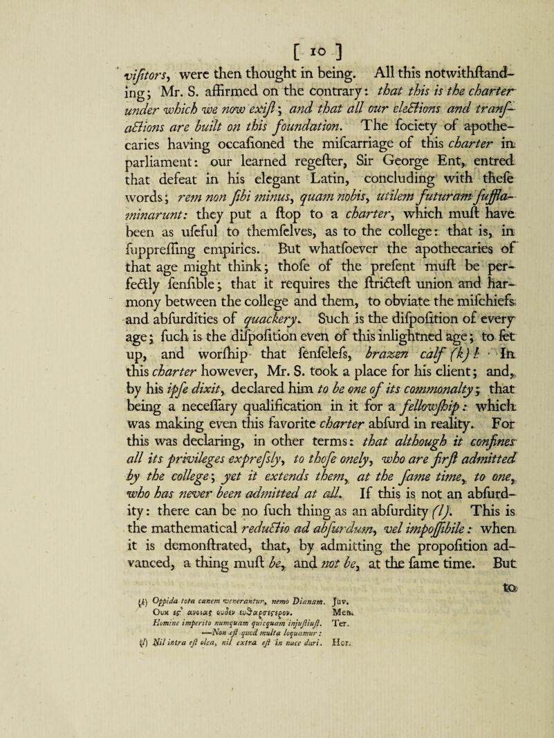 C.I0] vijitors, were then thought in being. All this notwithftand- ing; Mr. S. affirmed on the contrary: that this is the charter under which we now exifi; and that all our ele&ions and tranf- aElions are huilt on this foundation. The fociety of apothe¬ caries having occafloned the mifearriage of this charter in parliament: our learned regefter, Sir George Ent,, entred that defeat in his elegant Latin, concluding with thefe words; re7nnon fibi minus, quam nobis, uiilem futuramfuffla- minarunt: they put a flop to a charter, which muft have been as ufeful to themfelves, as to the college: that is, in fuppreffing empirics. But whatfoever the apothecaries of that age might think; thofe of the prefent muft be per¬ fectly fenfible; that it requires the ftriCteft union and har¬ mony between the college and them, to obviate the mifehiefs; and abfurdities of quackery. Such is the difpofition of every age* fuch is the difpofition even of this inlightned age; to fet up, and worfhip that fenfelefs, brazen calf (k) h * In this charter however, Mr. S. took a place for his client; and,, by his ipfe dixity declared him to be one of its commonalty ; that being a neceflary qualification in it for a fellowfhip .* which: was making even this favorite charter ahfurd in reality. For this was declaring, in other terms: that although it confines' all its privileges exprefsly, to thofe onely, who are firfi admitted by the college; yet it extends them, at the fame time, to oney who has never been admitted at cdL If this is not an abfurd- ity: there can be no fuch thing as an abfurdity (If This is the mathematical reduEUo ad abfurdum, vel impoffibilewhen it is demonftrated, that, by admitting the propofition ad¬ vanced, a thing muft be,, and not be, at the fame time. But tO; tf) Cippida tota canem <vcnerantm\ nemo Dianam. J'uv. Ouk £$■’ avoutf cu<?£> i.v$otg<rcrtgQV. Mem Eomine imperito man quam quicqua?n injuJUuJi. Ter. ——Non ejl qued mult a loquamur : (/) Nil ifitra ejl oka, nil extra eji in nuce duri. Her.